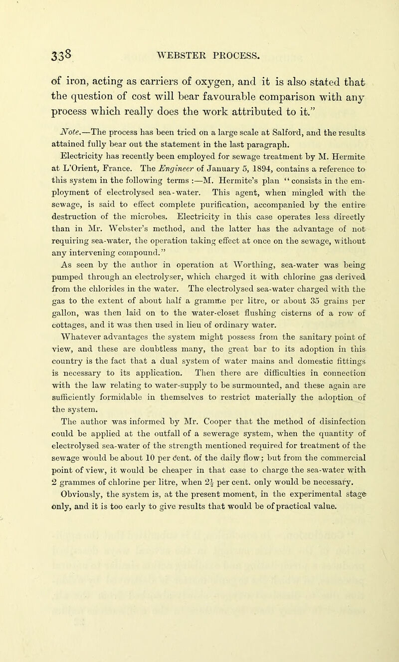 of iron, acting as carriers of oxygen, and it is also stated that the question of cost will bear favourable comparison with any process which really does the work attributed to it.” Note.—The process has been tried on a large scale at Salford, and the results attained fully bear out the statement in the last paragraph. Electricity has recently been employed for sewage treatment by M. Hermite at L’Orient, France. The Engineer of January 5, 1894, contains a reference to this system in the following terms :—M. Hermite’s plan “ consists in the em- ployment of electrolysed sea-water. This agent, when mingled with the sewage, is said to effect complete purification, accompanied by the entire destruction of the microbes. Electricity in this case operates less directly than in Mr. Webster’s method, and the latter has the advantage of not requiring sea-water, the operation taking effect at once on the sewage, without any intervening compound.” As seen by the author in operation at Worthing, sea-water was being pumped through an electrolyser, which charged it with chlorine gas derived from the chlorides in the water. The electrolysed sea-water charged with the gas to the extent of about half a gramme per litre, or about 35 grains per gallon, was then laid on to the water-closet flushing cisterns of a row of cottages, and it was then used in lieu of ordinary water. Whatever advantages the system might possess from the sanitary point of view, and these are doubtless many, the great bar to its adoption in this country is the fact that a dual system of water mains and domestic fittings is necessary to its application. Then there are difficulties in connection with the law relating to water-supply to be surmounted, and these again are sufficiently formidable in themselves to restrict materially the adoption of the system. The author was informed by Mr. Cooper that the method of disinfection could be applied at the outfall of a sewerage system, when the quantity of electrolysed sea-water of the strength mentioned required for treatment of the sewage would be about 10 per dent. Of the daily flow; but from the commercial point of view, it would be cheaper in that case to charge the sea-water with 2 grammes of chlorine per litre, when 24 per cent, only would be necessary. Obviously, the system is, at the present moment, in the experimental stage only, and it is too early to give results that would be of practical value.