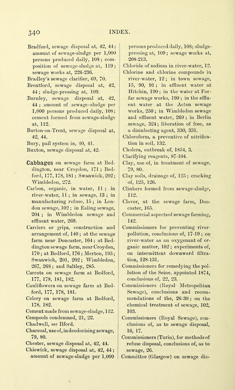 Bradford, sewage disposal at, 42, 44; amount of sewage-sludge per 1,000 persons produced daily, 10S ; com- position of sewage-sludge at, 119; sewage works at, 226-236. Bradley’s sewage clarifier, 69, TO. Brentford, sewage disposal at, 42, 44; sludge-pressing at, 109. Burnley, sewage disposal at, 42, 44 ; amount of sewage-sludge per 1,000 persons produced daily, 108; cement formed from sewage-sludge at, 112. Burton-on-Trent, sewage disposal at, 42, 44. Bury, pail system in, 40, 41. Buxton, sewage disposal at, 42. Cabbages on sewage farm at Bed- dington, near Croydon, 171 ; Bed- ford, 177, 178, 181 ; Swanwick, 202; Wimbledon, 272. Carbon, organic, in water, 11 ; in river-water, 11 ; in sewage, 13 ; in manufacturing refuse, 15 ; in Lon- don sewage, 102 ; in Ealing sewage, 204 ; in Wimbledon sewage and effluent water, 269. Carriers or grips, construction and arrangement of, 140 ; at the sewage farm near Doncaster, 164; at Bed- dington sewage farm, near Croydon, 170 ; at Bedford, 176 ; Merton, 195; Swanwick, 201, 202; Wimbledon, 267, 268 ; and Saltley, 285. Carrots on sewage farm at Bedford, 177, 178, 181, 182. Cauliflowers on sewage farm at Bed- ford, 177, 178, 181. Celery on sewage farm at Bedford, 178, 182. Cement made from sewage-sludge, 112. Cesspools condemned, 21, 22. Ckadwell, see Ilford. Charcoal, use of, in deodorising sewage, 79, 80. Chester, sewage disposal at, 42, 44. Chiswick, sewage disposal at, 42, 44; amount of sewage-sludge per 1,000 persons produced daily, 10S; sludge- pressing at, 109; sewage works at, 208-213. Chloride of sodium in river-water, 12. Chlorine and chlorine compounds in river-water, 12 ; in town sewage, 15, 90, 91 ; in effluent water at Hitchin, 190 ; in the water at For- far sewage works, 190 ; in the efflu- ent water at the Acton sewage works, 250 ; in Wimbledon sewage and effluent water, 269 ; in Berlin sewage, 324; liberation of free, as a disinfecting agent, 330, 331. Chloroform, a preventive of nitrifica- tion in soil, 132. Cholera, outbreak of, 1854, 3. Clarifying reagents, 87-104. Clay, use of, in treatment of sewage, 79, 80. Clay soils, drainage of, 125 ; cracking of, 125, 126. Clinkers formed from sewage-sludge, 112. Clover, at the sewage farm, Don- caster, 165. Commercial aspectsof sewage farming, 142. Commissioners for preventing river- pollution, conclusions of, 17-19 ; on river-water as an oxygenant of or- ganic matter, 102 ; experiments of, on intermittent downward filtra- tion, 128-131. Commissioners for remedying the pol- lution of the Seine, appointed 1874, conclusions of, 22, 23. Commissioners (Royal Metropolitan Sewage), conclusions and recom- mendations of the, 26-30 ; on the chemical treatment of sewage, 102, 103. Commissioners (Royal Sewage), con- clusions of, as to sewage disposal, 16, 17. Commissioners (Turin), for methods of refuse disposal, conclusions of, as to sewage, 26. Committee (Glasgow) on sewage dis-