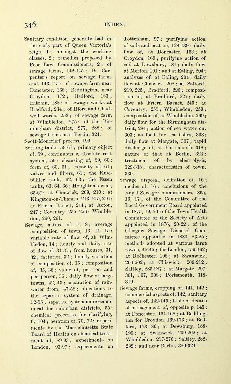 Sanitary condition generally bad in the early part of Queen Victoria’s reign, 1 ; amongst the working classes, 2 ; remedies proposed by Poor Law Commissioners, 2 ; of sewage farms, 142-145 ; Dr. Car- penter’s report on sewage farms and, 143-145 ; of sewage farm near Doncaster, 168 ; Beddington, near Croydon, 172 ; Bedford, 183 ; Hitchin, 188 ; of sewage works at Bradford, 234 ; of Ilford and Chad- well wards, 253 ; of sewage farm at Wimbledon, 275; of the Bir- mingham district, 277, 288 ; of sewage farms near Berlin, 324. Scott-Moncrieff process, 199. Settling tanks, 59-67 ; primary object of, 59 ; continuous v. absolute rest system, 59 ; cleansing of, 59, 60 ; form of, 60, 61 ; capacity of, 61 ; valves and filters, 61 ; the Knie- biihler tank, 62, 63 ; the Essen tanks, 63, 64, 66 ; Houghton’s weir, 65-67; at Chiswick, 209, 210 ; at Kingston-on-Thames, 213, 215,216; at Friern Barnet, 244; at Acton, 247 ; Coventry, 255, 256 ; Wimble- don, 260, 261. Sewage, nature of, 7, 8; average composition of town, 13, 14, 15; variable rate of flow of, at Wim- bledon, 14 ; hourly and daily rate of flow of, 31-35 ; from houses, 31, 32 ; factories, 32 ; hourly variation of composition of, 35 ; composition of, 35, 36 ; value of, per ton and per person, 36 ; daily flow of large towns, 42, 43 ; separation of rain- water from, 47-5S; objections to the separate system of drainage, 52-55 ; separate system more econo- mical for suburban districts, 55; chemical processes for clarifying, 67-104; aeration of, 70, 72; experi- ments by the Massachusetts State Board of Health on chemical treat- ment of, S9-93 ; experiments on London, 93-97 ; experiments on Tottenham, 97 ; purifying action of soils and peat on, 128-139 ; daily flow of, at Doncaster, 163; at Croydon, 169 ; purifying action of soil at Dewsbury, 187 ; daily flow at Merton, 191 ; and at Ealing, 204; analyses of, at Ealing, 204 ; daily flow at Chiswick, 208 ; at Salford, 219, 225 ; Bradford, 226 ; composi- tion of, at Bradford, 227; daily flow at Friern Barnet, 245 ; at Coventry, 255 ; Wimbledon, 259 ; composition of, at Wimbledon, 269; daily flow for the Birmingham dis- trict, 284; action of sea water on, 303; as food for sea fishes, 303; daily flow at Margate, 307 ; rapid discharge of, at Portsmouth, 318 ; nature of that at Berlin, 324; treatment of, by electrolysis, 329-338 ; characteristics of town, 330. Sewage disposal, definition of, 16 ; modes of, 16 ; conclusions of the Royal Sewage Commissioners, 1S65, 16, 17 ; of the Committee of the Local Government Board appointed in 1875, 19, 20 ; of the Town Health Committee of the Society of Arts appointed in 1876, 20-22 ; of the Glasgow Sewage Disposal Com- mittee appointed in 1880, 23-25 ; methods adopted at various large towns, 42-45 ; for London, 159-162; at Rochester, 198 ; at Swanwick, 200-202; at Chiswick, 209-212 ; Saltley, 285-287 ; at Margate, 297- 301, 307, 308; Portsmouth, 318- 319. Sewage farms, cropping of, 141, 142 ; commercial aspects of, 142; sanitary aspects of, 142-145 ; table of details of management of, opposite p. 145 ; at Doncaster, 164-168 ; at Bedding- ton for Croydon, 169-173; at Bed- ford, 173-186 ; at Dewsbury, 188- 190 ; at Swanwick, 200-202; at Wimbledon, 257-276; Saltley, 282- 292 ; and near Berlin, 320-324.