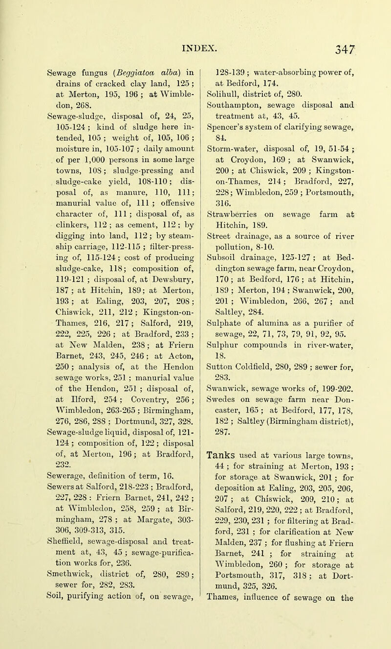 Sewage fungus (Beggiatoa alba) in drains of cracked clay land, 125; at Merton, 195, 196 ; at Wimble- don, 268. Sewage-sludge, disposal of, 24, 25, 105-124 ; kind of sludge here in- tended, 105 ; weight of, 105, 106 ; moisture in, 105-107 ; daily amount of per 1,000 persons in some large towns, 10S; sludge-pressing and sludge-cake yield, 108-110; dis- posal of, as manure, 110, 111; manurial value of, 111 ; offensive character of, 111 ; disposal of, as clinkers, 112; as cement, 112; by digging into land, 112; by steam- ship carriage, 112-115; filter-press- ing of, 115-124; cost of producing sludge-cake, 118; composition of, 119-121 ; disposal of, at Dewsbury, 187; at Hitchin, 189; at Merton, 193 ; at Ealing, 203, 207, 208; Chiswick, 211, 212 ; Kingston-on- Thames, 216, 217; Salford, 219, 222, 225, 226 ; at Bradford, 233 ; at New Malden, 238; at Friern Barnet, 243, 245, 246; at Acton, 250; analysis of, at the Hendon sewage works, 251 ; manurial value of the Hendon, 251 ; disposal of, at Ilford, 254; Coventry, 256; Wimbledon, 263-265; Birmingham, 276, 286, 288 ; Dortmund, 327, 328. Sewage-sludge liquid, disposal of, 121- 124; composition of, 122; disposal of, at Merton, 196; at Bradford, 232. Sewerage, definition of term, 16. Sewers at Salford, 218-223 ; Bradford, 227, 228 : Friern Barnet, 241, 242 ; at Wimbledon, 258, 259 ; at Bir- mingham, 278 ; at Margate, 303- 306, 309-313, 315. Sheffield, sewage-disposal and treat- ment at, 43, 45 ; sewage-purifica- tion works for, 236. Smethwick, district of, 280, 289; sewer for, 282, 2S3. Soil, purifying action of, on sewage, 12S-139 ; water-absorbing power of, at Bedford, 174. Solihull, district of, 280. Southampton, sewage disposal and treatment at, 43, 45. Spencer’s system of clarifying sewage, S4. Storm-water, disposal of, 19, 51-54 ; at Croydon, 169 ; at Swanwick, 200 ; at Chiswick, 209 ; Kingston- on-Thames, 214; Bradford, 227, 228; Wimbledon, 259 ; Portsmouth, 316. Strawberries on sewage farm at Hitchin, 189. Street drainage, as a source of river pollution, 8-10. Subsoil drainage, 125-127 ; at Bed- dington sewage farm, near Croydon, 170 ; at Bedford, 176 ; at Hitchin, 189 ; Merton, 194 ; Swanwick, 200, 201 ; Wimbledon, 266, 267; and Saltley, 284. Sulphate of alumina as a purifier of sewage, 22, 71, 73, 79, 91, 92, 95. Sulphur compounds in river-water, 18. Sutton Coldfield, 280, 289 ; sewer for, 283. Swanwick, sewage works of, 199-202. Swedes on sewage farm near Don- caster, 165 ; at Bedford, 177, 178, 182 ; Saltley (Birmingham district), 287. Tanks used at various large towns, 44 ; for straining at Merton, 193 ; for storage at Swanwick, 201 ; for deposition at Ealing, 203, 205, 206, 207 ; at Chiswick, 209, 210; at Salford, 219, 220, 222 ; at Bradford, 229, 230, 231 ; for filtering at Brad- ford, 231 ; for clarification at New Malden, 237 ; for flushing at Friern Barnet, 241 ; for straining at Wimbledon, 260 ; for storage at Portsmouth, 317, 318 ; at Dort- mund, 325, 326. Thames, influence of sewage on the