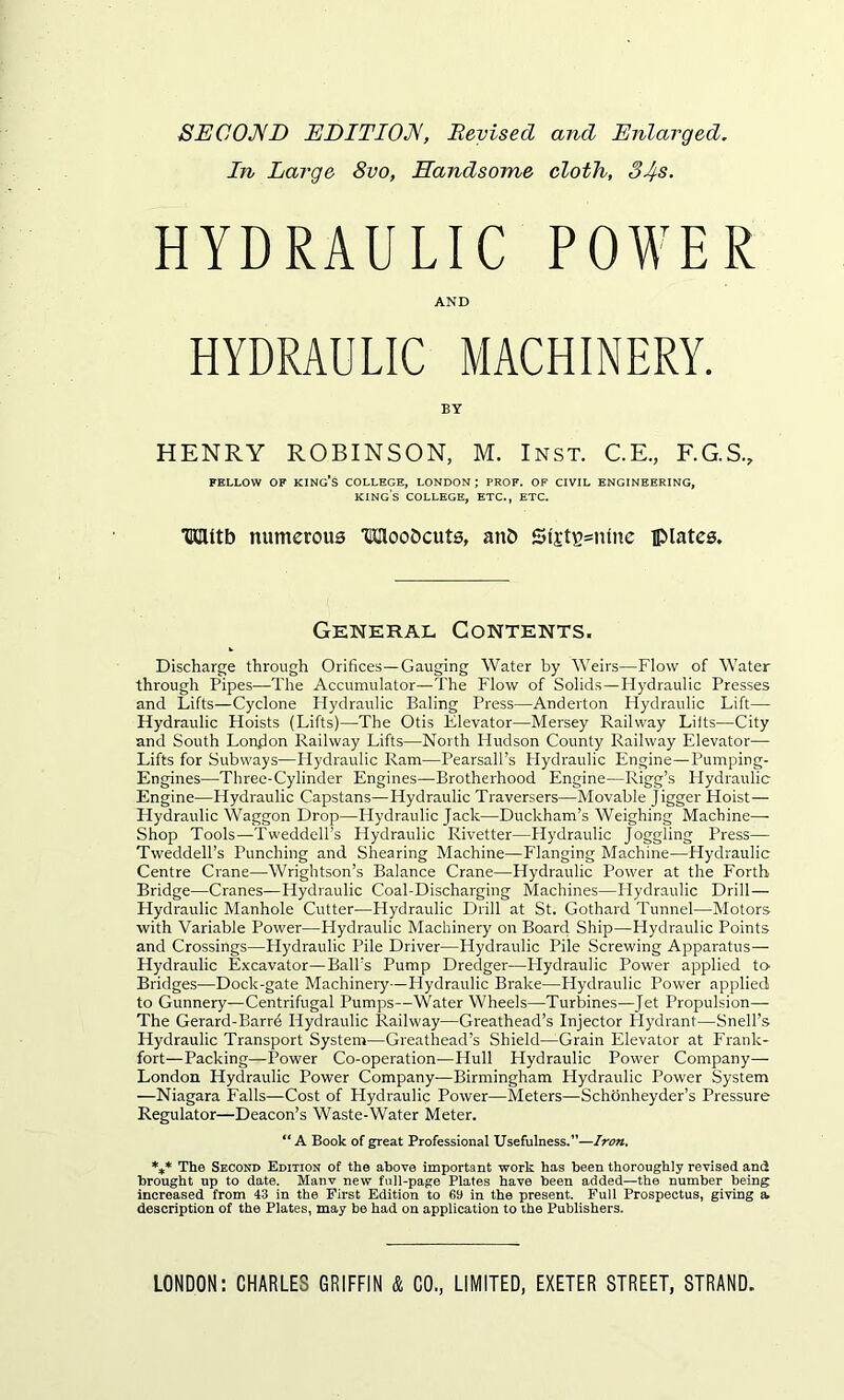 SECOND EDITION, Beyisecl and Enlarged. In Large 8vo, Handsome cloth, 34s. HYDRAULIC POWER AND HYDRAULIC MACHINERY. BY HENRY ROBINSON, M. Inst. C.E., F.G.S., FELLOW OF KING’S COLLEGE, LONDON; PROF. OF CIVIL ENGINEERING, king’s college, etc., etc. HEUtb numerous TKHoo&cuts, anb Si'i’tB=mne plates. General Contents. Discharge through Orifices—Gauging Water by Weirs—Flow of Water through Pipes—The Accumulator—The Flow of Solids—Hydraulic Presses and Lifts—Cyclone Hydraulic Baling Press—Anderton Hydraulic Lift— Hydraulic Hoists (Lifts)—The Otis Elevator—Mersey Railway Lifts—City and South London Railway Lifts—North Hudson County Railway Elevator—- Lifts for Subways—Hydraulic Ram—Pearsall’s Hydraulic Engine—-Pumping- Engines—Three-Cylinder Engines—Brotherhood Engine—Rigg’s Hydraulic Engine—Hydraulic Capstans—Hydraulic Traversers—Movable Jigger Hoist— Llydraulic Waggon Drop—Hydraulic Jack—Duckham’s Weighing Machine—- Shop Tools—Tweddell’s Hydraulic Rivetter—Hydraulic Joggling Press— Tweddell’s Punching and Shearing Machine—Flanging Machine—Hydraulic Centre Crane—Wrightson’s Balance Crane—Hydraulic Power at the Forth Bridge—Cranes—Hydraulic Coal-Discharging Machines—Hydraulic Drill— Hydraulic Manhole Cutter—Hydraulic Drill at St. Gothard Tunnel—Motors with Variable Power—Hydraulic Machinery on Board Ship—Hydraulic Points and Crossings—Hydraulic Pile Driver—Hydraulic Pile Screwing Apparatus— Hydraulic Excavator—Ball’s Pump Dredger—Llydraulic Power applied to- Bridges—Dock-gate Machinery—Hydraulic Brake—Hydraulic Power applied to Gunnery—Centrifugal Pumps—Water Wheels—Turbines—Jet Propulsion— The Gerard-Barrd Hydraulic Railway—Greathead’s Injector Hydrant—Snell’s Hydraulic Transport System—Greathead’s Shield—Grain Elevator at Frank- fort—Packing—Power Co-operation—Hull Hydraulic Power Company— London Hydraulic Power Company—Birmingham Hydraulic Power System —Niagara Falls—Cost of Hydraulic Power—Meters—Schdnheyder’s Pressure Regulator—Deacon’s Waste-Water Meter. “ A Book of great Professional Usefulness.”—Iron, *** The Second Edition of the above important work has been thoroughly revised and brought up to date. Manv new full-page Plates have been added—the number being increased from 43 in the First Edition to 69 in the present. Full Prospectus, giving a. description of the Plates, may be had on application to the Publishers.