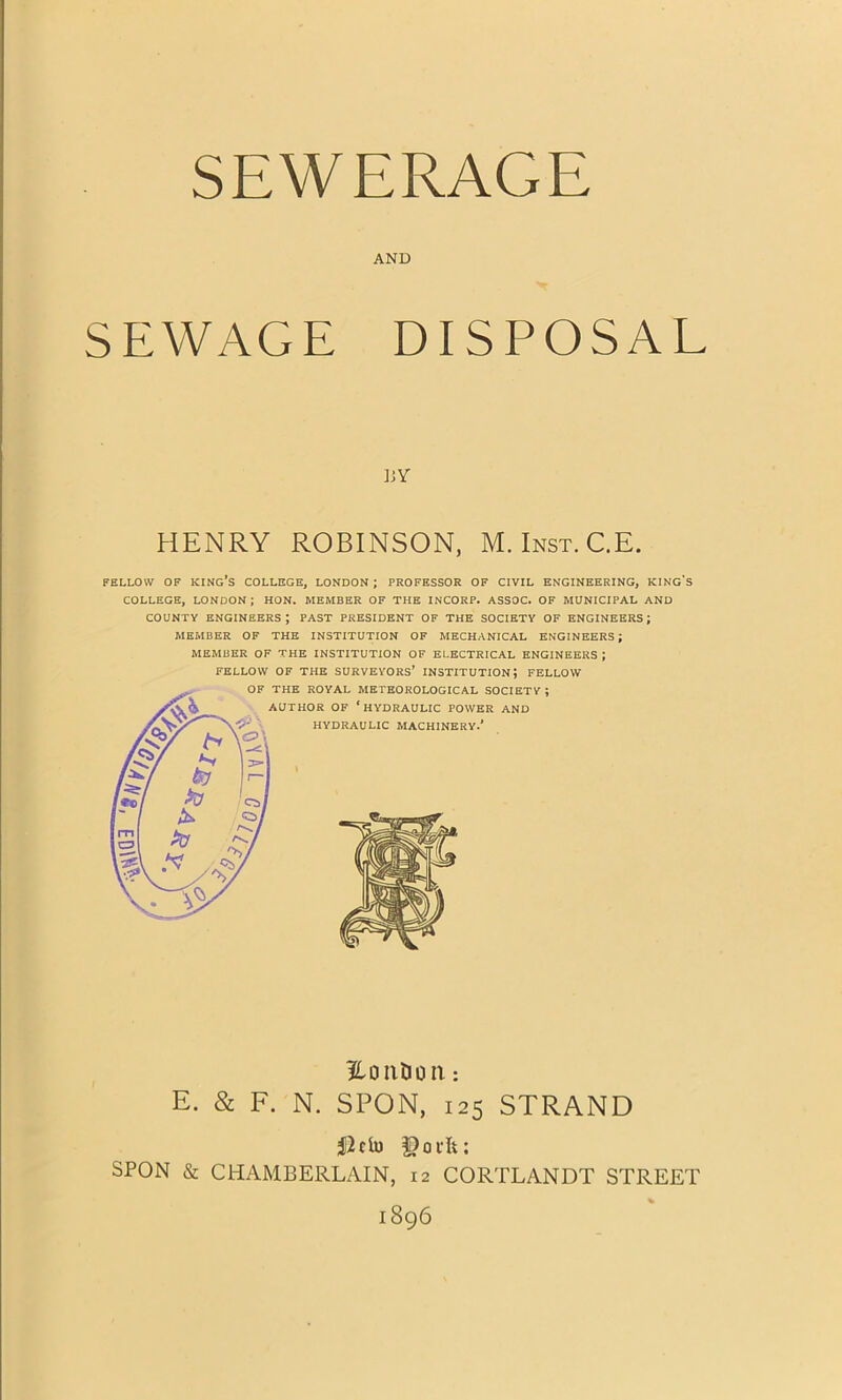 AND SEWAGE DISPOSAL BY HENRY ROBINSON, M. Inst. C.E. FELLOW OF KING'S COLLEGE, LONDON ; PROFESSOR OF CIVIL ENGINEERING, KING COLLEGE, LONDON ; HON. MEMBER OF THE INCORP. ASSOC. OF MUNICIPAL AND COUNTY ENGINEERS; PAST PRESIDENT OF THE SOCIETY OF ENGINEERS; MEMBER OF THE INSTITUTION OF MECHANICAL ENGINEERS; MEMBER OF THE INSTITUTION OF ELECTRICAL ENGINEERS ; FELLOW OF THE SURVEYORS’ INSTITUTION; FELLOW 's HO IlDO II : E. & F. N. SPON, 125 STRAND SPON & CHAMBERLAIN, 12 CORTLANDT STREET 1896