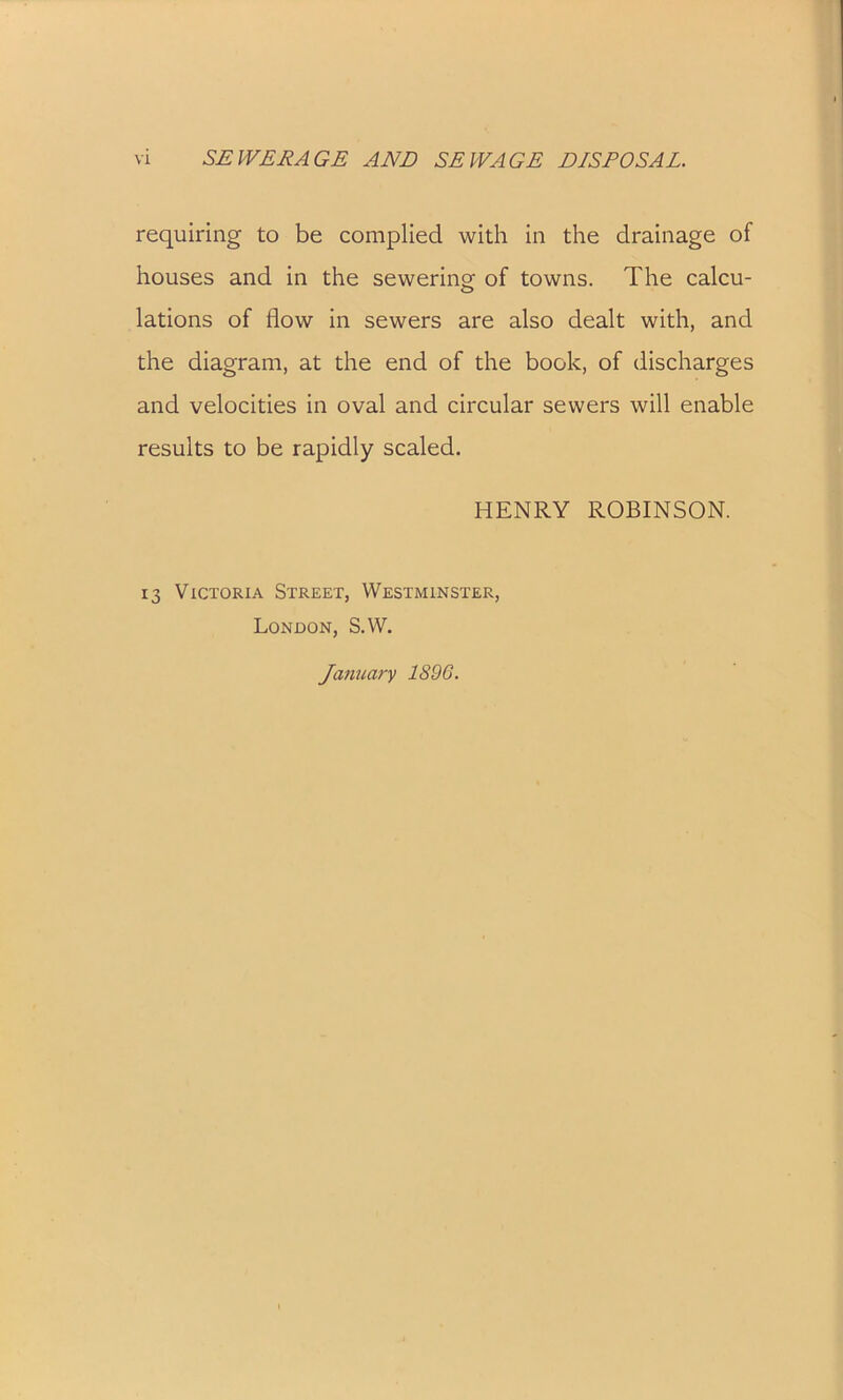 requiring to be complied with in the drainage of houses and in the sewering of towns. The calcu- lations of flow in sewers are also dealt with, and the diagram, at the end of the book, of discharges and velocities in oval and circular sewers will enable results to be rapidly scaled. HENRY ROBINSON. 13 Victoria Street, Westminster, London, S.W. January 1896.