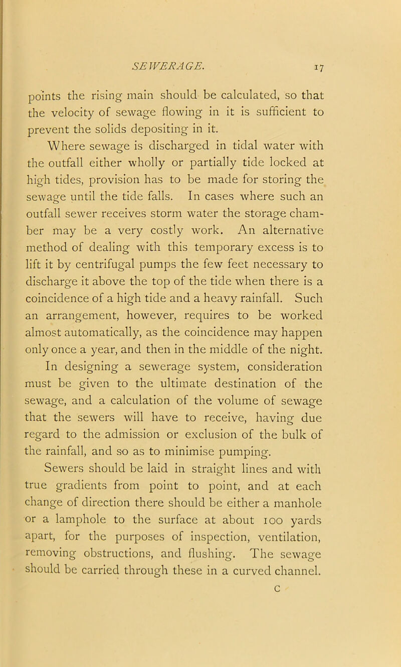 points the rising main should be calculated, so that the velocity of sewage flowing in it is sufficient to prevent the solids depositing in it. Where sewage is discharged in tidal water with the outfall either wholly or partially tide locked at high tides, provision has to be made for storing the sewage until the tide falls. In cases where such an outfall sewer receives storm water the storage cham- ber may be a very costly work. An alternative method of dealing with this temporary excess is to lift it by centrifugal pumps the few feet necessary to discharge it above the top of the tide when there is a coincidence of a high tide and a heavy rainfall. Such an arrangement, however, requires to be worked almost automatically, as the coincidence may happen only once a year, and then in the middle of the night. In designing a sewerage system, consideration must be given to the ultimate destination of the sewage, and a calculation of the volume of sewage that the sewers will have to receive, having due regard to the admission or exclusion of the bulk of the rainfall, and so as to minimise pumping. Sewers should be laid in straight lines and with true gradients from point to point, and at each change of direction there should be either a manhole or a lamphole to the surface at about 100 yards apart, for the purposes of inspection, ventilation, removing obstructions, and flushing. The sewage should be carried through these in a curved channel. c