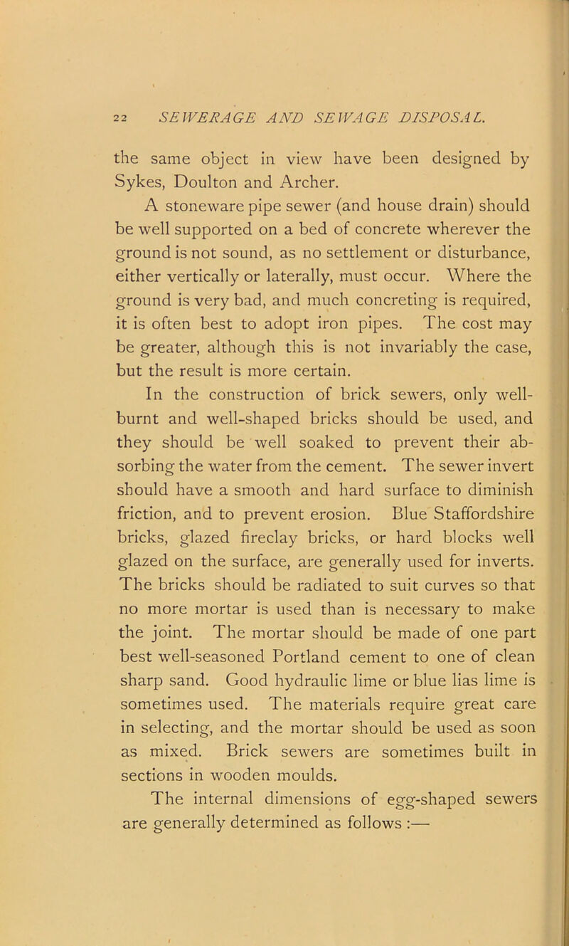 the same object in view have been designed by Sykes, Doulton and Archer. A stoneware pipe sewer (and house drain) should be well supported on a bed of concrete wherever the ground is not sound, as no settlement or disturbance, either vertically or laterally, must occur. Where the ground is very bad, and much concreting is required, it is often best to adopt iron pipes. The cost may be greater, although this is not invariably the case, but the result is more certain. In the construction of brick sewers, only well- burnt and well-shaped bricks should be used, and they should be well soaked to prevent their ab- sorbing the water from the cement. The sewer invert should have a smooth and hard surface to diminish friction, and to prevent erosion. Blue Staffordshire bricks, glazed fireclay bricks, or hard blocks well glazed on the surface, are generally used for inverts. The bricks should be radiated to suit curves so that no more mortar is used than is necessary to make the joint. The mortar should be made of one part best well-seasoned Portland cement to one of clean sharp sand. Good hydraulic lime or blue lias lime is sometimes used. The materials require great care in selecting, and the mortar should be used as soon as mixed. Brick sewers are sometimes built in sections in wooden moulds. The internal dimensions of egg-shaped sewers are generally determined as follows :—