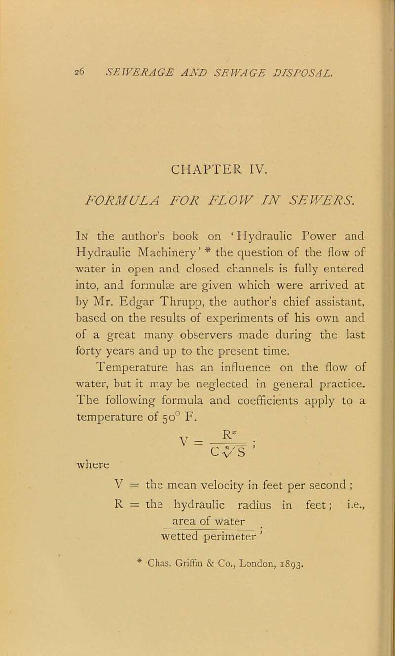 CHAPTER IV. FORMULA FOR FLOW IN SEWERS. In the author’s book on ‘ Hydraulic Power and Hydraulic Machinery’ * the question of the flow of water in open and closed channels is fully entered into, and formulae are given which were arrived at by Mr. Edgar Thrupp, the author’s chief assistant, based on the results of experiments of his own and of a great many observers made during the last forty years and up to the present time. Temperature has an influence on the flow of water, but it may be neglected in general practice. The following formula and coefficients apply to a temperature of 50° F. where V = R* Cn / f V S V = the mean velocity in feet per second ; R = the hydraulic radius in feet; i.e., area of water wetted perimeter ’ * Chas. Griffin & Co., London, 1893.