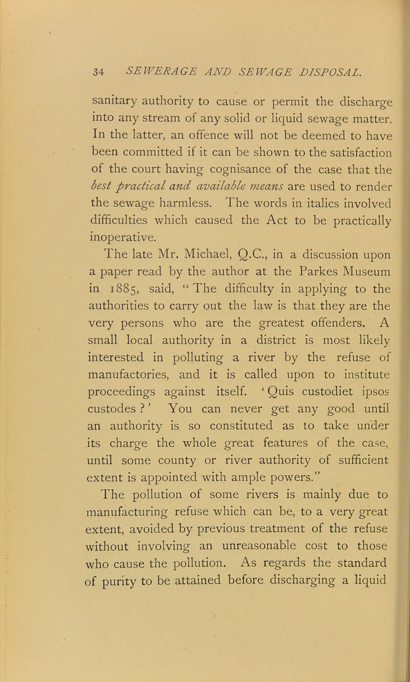 sanitary authority to cause or permit the discharge into any stream of any solid or liquid sewage matter. In the latter, an offence will not be deemed to have been committed if it can be shown to the satisfaction of the court having cognisance of the case that the best practical and available means are used to render the sewage harmless. The words in italics involved difficulties which caused the Act to be practically inoperative. The late Mr. Michael, Q.C., in a discussion upon a paper read by the author at the Parkes Museum in 1885, sa-id, “ The difficulty in applying to the authorities to carry out the law is that they are the very persons who are the greatest offenders. A small local authority in a district is most likely interested in polluting a river by the refuse of manufactories, and it is called upon to institute proceedings against itself. ‘ Quis custodiet ipsos custodes ? ’ You can never get any good until an authority is so constituted as to take under its charge the whole great features of the case, until some county or river authority of sufficient extent is appointed with ample powers.” The pollution of some rivers is mainly due to manufacturing refuse which can be, to a very great extent, avoided by previous treatment of the refuse without involving an unreasonable cost to those who cause the pollution. As regards the standard of purity to be attained before discharging a liquid