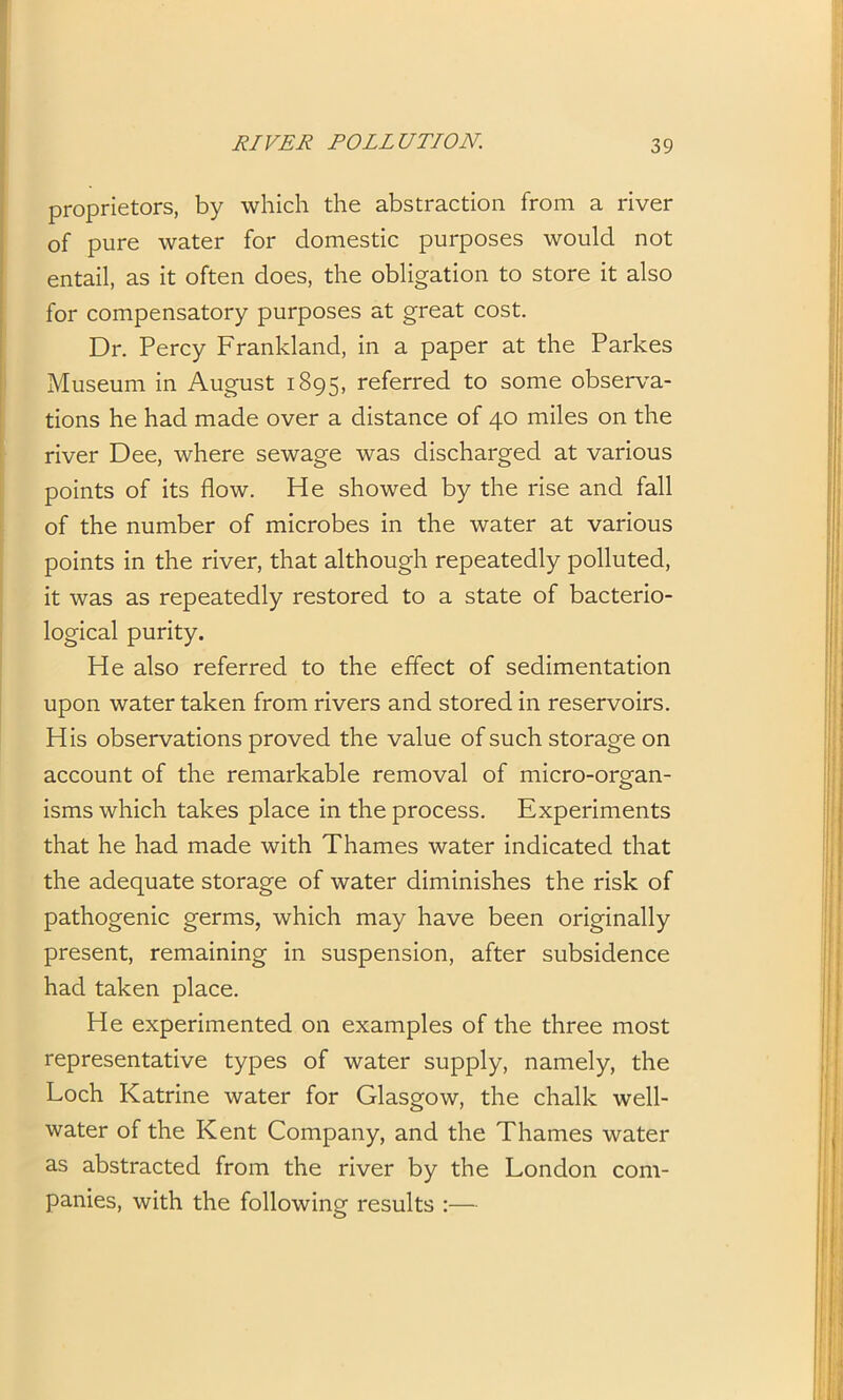 proprietors, by which the abstraction from a river of pure water for domestic purposes would not entail, as it often does, the obligation to store it also for compensatory purposes at great cost. Dr. Percy Frankland, in a paper at the Parkes Museum in August 1895, referred to some observa- tions he had made over a distance of 40 miles on the river Dee, where sewage was discharged at various points of its flow. He showed by the rise and fall of the number of microbes in the water at various points in the river, that although repeatedly polluted, it was as repeatedly restored to a state of bacterio- logical purity. He also referred to the effect of sedimentation upon water taken from rivers and stored in reservoirs. His observations proved the value of such storage on account of the remarkable removal of micro-organ- isms which takes place in the process. Experiments that he had made with Thames water indicated that the adequate storage of water diminishes the risk of pathogenic germs, which may have been originally present, remaining in suspension, after subsidence had taken place. He experimented on examples of the three most representative types of water supply, namely, the Loch Katrine water for Glasgow, the chalk well- water of the Kent Company, and the Thames water as abstracted from the river by the London com- panies, with the following results :—