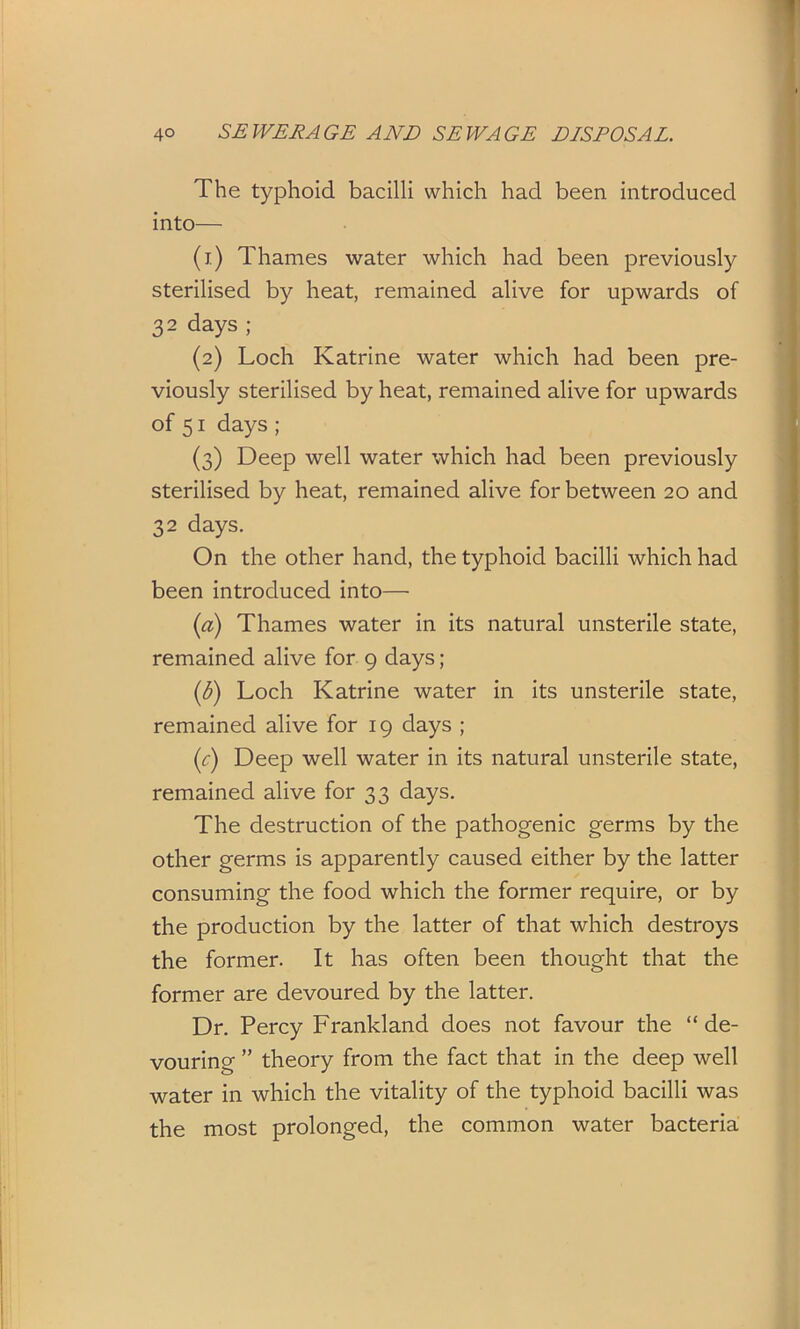 The typhoid bacilli which had been introduced into— (1) Thames water which had been previously sterilised by heat, remained alive for upwards of 3 2 days; (2) Loch Katrine water which had been pre- viously sterilised by heat, remained alive for upwards of 51 days; (3) Deep well water which had been previously sterilised by heat, remained alive for between 20 and 32 days. On the other hand, the typhoid bacilli which had been introduced into— (а) Thames water in its natural unsterile state, remained alive for 9 days; (б) Loch Katrine water in its unsterile state, remained alive for 19 days ; (r) Deep well water in its natural unsterile state, remained alive for 33 days. The destruction of the pathogenic germs by the other germs is apparently caused either by the latter consuming the food which the former require, or by the production by the latter of that which destroys the former. It has often been thought that the former are devoured by the latter. Dr. Percy Frankland does not favour the “ de- vouring ” theory from the fact that in the deep well water in which the vitality of the typhoid bacilli was the most prolonged, the common water bacteria