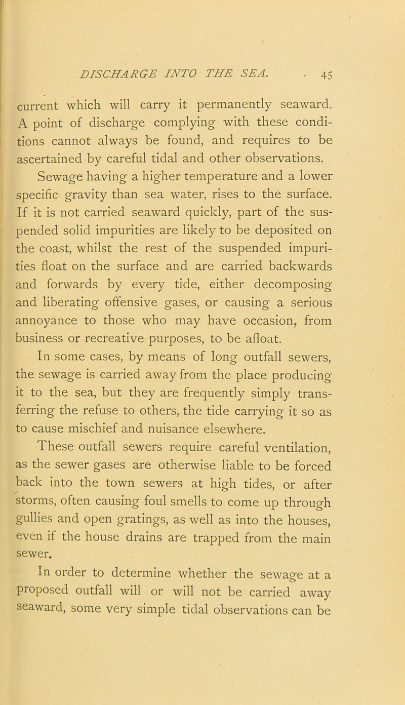 current which will carry it permanently seaward. A point of discharge complying with these condi- tions cannot always be found, and requires to be ascertained by careful tidal and other observations. Sewage having a higher temperature and a lower specific gravity than sea water, rises to the surface. If it is not carried seaward quickly, part of the sus- pended solid impurities are likely to be deposited on the coast, whilst the rest of the suspended impuri- ties float on the surface and are carried backwards and forwards by every tide, either decomposing and liberating offensive gases, or causing a serious annoyance to those who may have occasion, from business or recreative purposes, to be afloat. In some cases, by means of long outfall sewers, the sewage is carried away from the place producing it to the sea, but they are frequently simply trans- ferring the refuse to others, the tide carrying it so as to cause mischief and nuisance elsewhere. These outfall sewers require careful ventilation, as the sewer gases are otherwise liable to be forced back into the town sewers at high tides, or after storms, often causing foul smells to come up through gullies and open gratings, as well as into the houses, even if the house drains are trapped from the main sewer. In order to determine whether the sewaee at a proposed outfall will or will not be carried away seaward, some very simple tidal observations can be