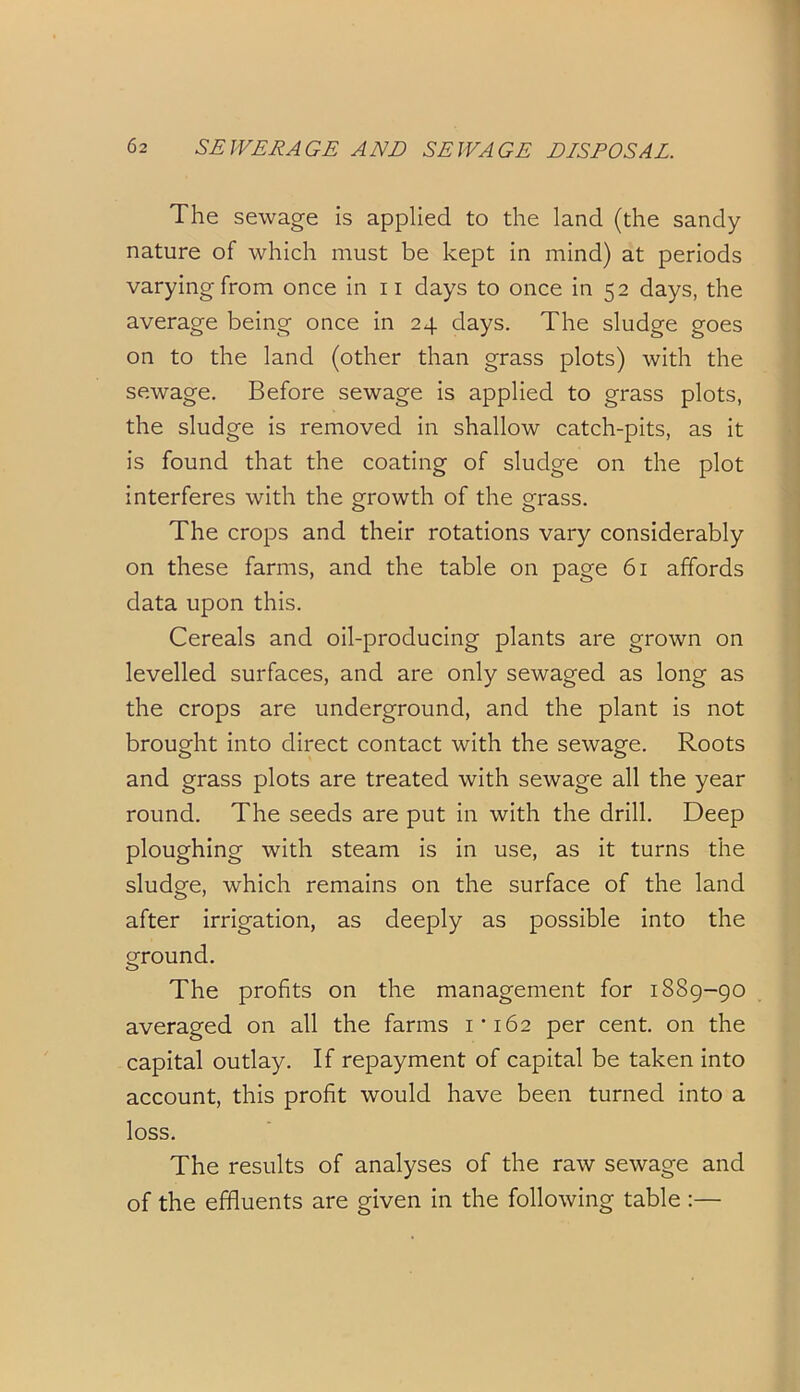 The sewage is applied to the land (the sandy nature of which must be kept in mind) at periods varying from once in n days to once in 52 days, the average being once in 24 days. The sludge goes on to the land (other than grass plots) with the sewage. Before sewage is applied to grass plots, the sludge is removed in shallow catch-pits, as it is found that the coating of sludge on the plot interferes with the growth of the grass. The crops and their rotations vary considerably on these farms, and the table on page 61 affords data upon this. Cereals and oil-producing plants are grown on levelled surfaces, and are only sewaged as long as the crops are underground, and the plant is not brought into direct contact with the sewage. Roots and grass plots are treated with sewage all the year round. The seeds are put in with the drill. Deep ploughing with steam is in use, as it turns the sludge, which remains on the surface of the land after irrigation, as deeply as possible into the ground. The profits on the management for 1889-90 averaged on all the farms 1*162 per cent, on the capital outlay. If repayment of capital be taken into account, this profit would have been turned into a loss. The results of analyses of the raw sewage and of the effluents are given in the following table :—