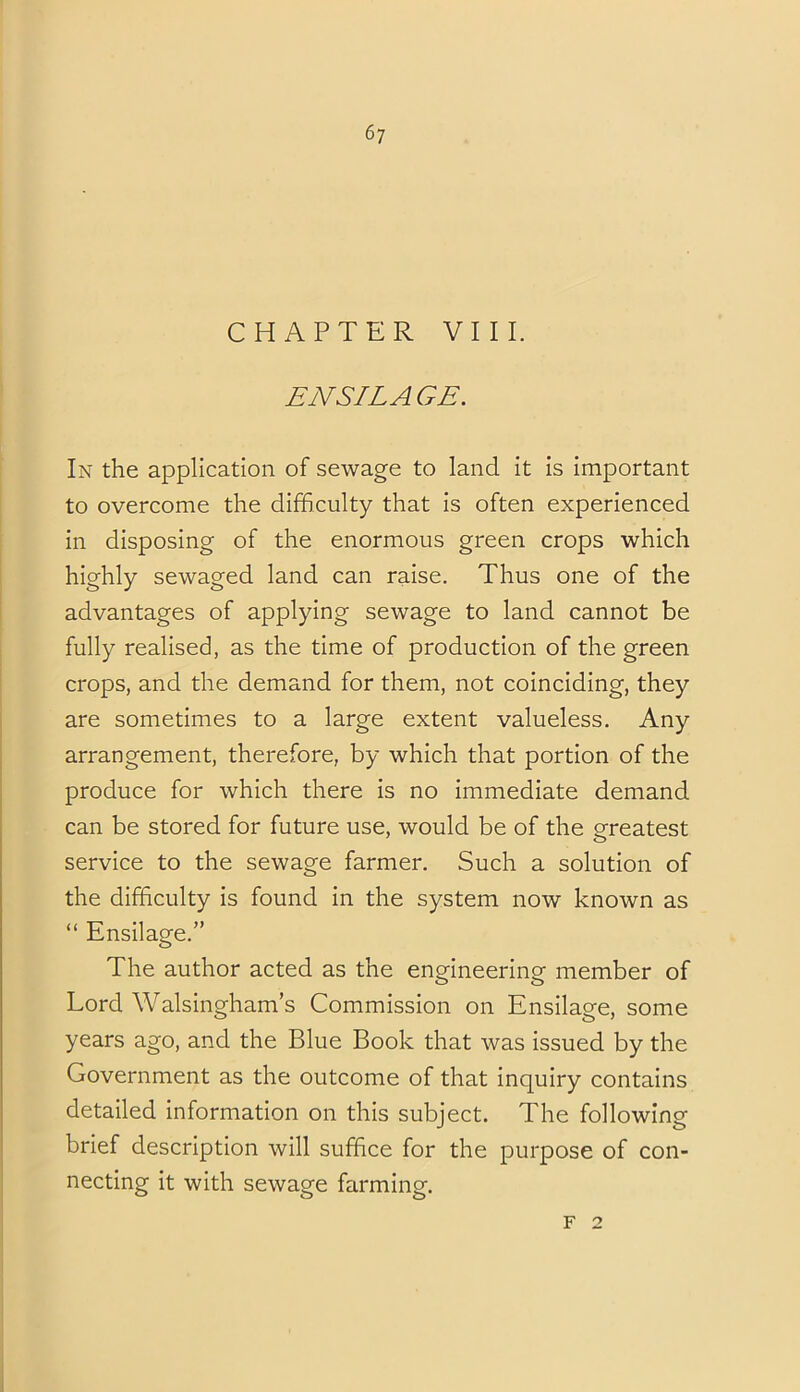 ENSILAGE. In the application of sewage to land it is important to overcome the difficulty that is often experienced in disposing of the enormous green crops which highly sewaged land can raise. Thus one of the advantages of applying sewage to land cannot be fully realised, as the time of production of the green crops, and the demand for them, not coinciding, they are sometimes to a large extent valueless. Any arrangement, therefore, by which that portion of the produce for which there is no immediate demand can be stored for future use, would be of the greatest service to the sewage farmer. Such a solution of the difficulty is found in the system now known as “ Ensilage.” The author acted as the engineering member of Lord Walsingham’s Commission on Ensilage, some years ago, and the Blue Book that was issued by the Government as the outcome of that inquiry contains detailed information on this subject. The following brief description will suffice for the purpose of con- necting it with sewage farming. F 2