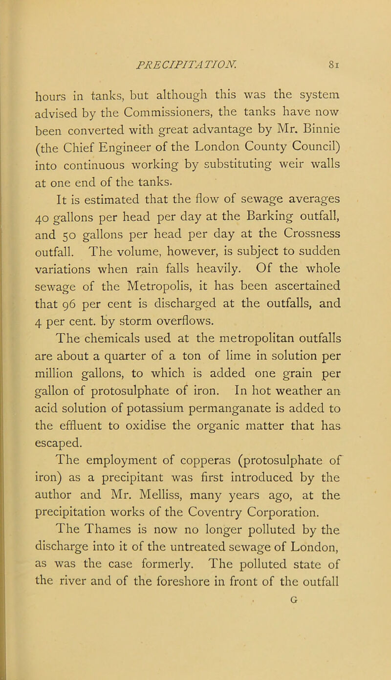 hours in tanks, but although this was the system advised by the Commissioners, the tanks have now been converted with great advantage by Mr. Binnie (the Chief Engineer of the London County Council) into continuous working by substituting weir walls at one end of the tanks. It is estimated that the flow of sewage averages 40 gallons per head per day at the Barking outfall, and 50 gallons per head per day at the Crossness outfall. The volume, however, is subject to sudden variations when rain falls heavily. Of the whole sewage of the Metropolis, it has been ascertained that 96 per cent is discharged at the outfalls, and 4 per cent, by storm overflows. The chemicals used at the metropolitan outfalls are about a quarter of a ton of lime in solution per million gallons, to which is added one grain per gallon of protosulphate of iron. In hot weather an acid solution of potassium permanganate is added to the effluent to oxidise the organic matter that has escaped. The employment of copperas (protosulphate of iron) as a precipitant was first introduced by the author and Mr. Melliss, many years ago, at the precipitation works of the Coventry Corporation. The Thames is now no longer polluted by the discharge into it of the untreated sewage of London, as was the case formerly. The polluted state of the river and of the foreshore in front of the outfall . G