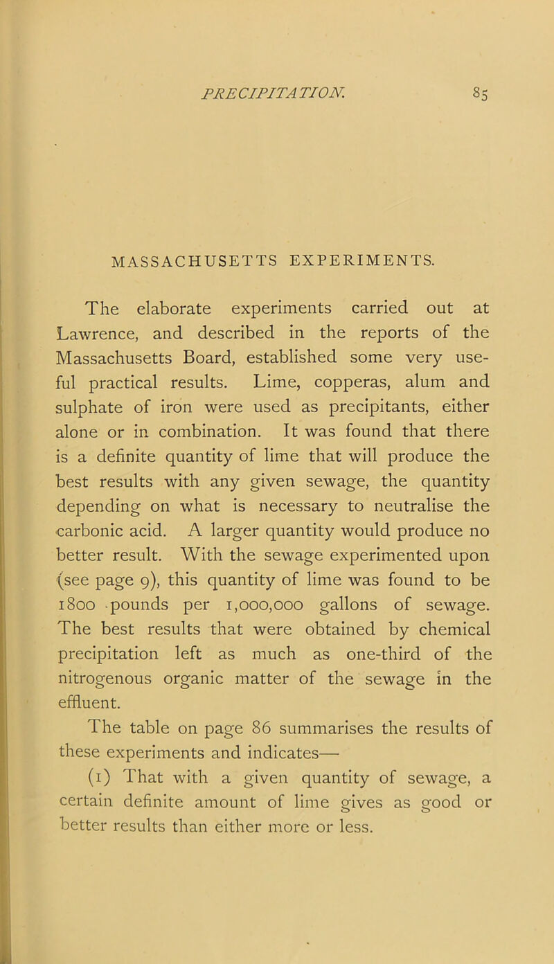 MASSACHUSETTS EXPERIMENTS. The elaborate experiments carried out at Lawrence, and described in the reports of the Massachusetts Board, established some very use- ful practical results. Lime, copperas, alum and sulphate of iron were used as precipitants, either alone or in combination. It was found that there is a definite quantity of lime that will produce the best results with any given sewage, the quantity depending on what is necessary to neutralise the carbonic acid. A larger quantity would produce no better result. With the sewage experimented upon (see page 9), this quantity of lime was found to be 1800 pounds per 1,000,000 gallons of sewage. The best results that were obtained by chemical precipitation left as much as one-third of the nitrogenous organic matter of the sewage in the effluent. The table on page 86 summarises the results of these experiments and indicates— (1) That with a given quantity of sewage, a certain definite amount of lime gives as good or better results than either more or less.