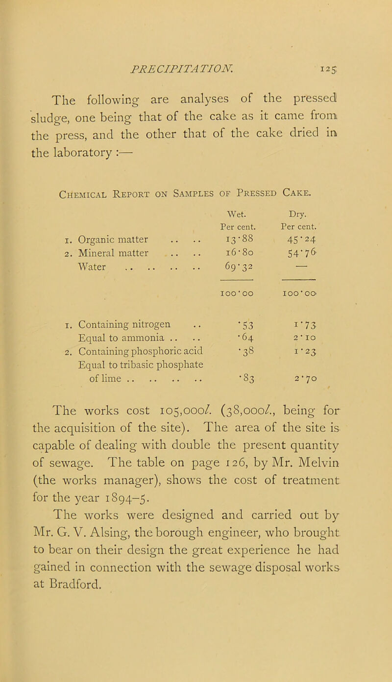 The following are analyses of the pressed sludge, one being that of the cake as it came from the press, and the other that of the cake dried in the laboratory :— Chemical Report on Samples of Pressed Cake. Wet. Dry. Per cent. Per cent. 1. Organic matter 13-88 45 ‘ 24 2. Mineral matter 16 • 80 54-76' Water 69-32 — 10000 100-00 1. Containing nitrogen •53 i-73 Equal to ammonia .. •64 2 10 2. Containing phosphoric acid •33 1-23 Equal to tribasic phosphate of lime •33 2 • 70 The works cost 105,000/. (38,000/., being for the acquisition of the site). The area of the site is capable of dealing with double the present quantity of sewage. The table on page 126, by Mr. Melvin (the works manager), shows the cost of treatment for the year 1894-5. The works were designed and carried out by Mr. G. V. Alsing, the borough engineer, who brought to bear on their design the great experience he had gained in connection with the sewage disposal works at Bradford.