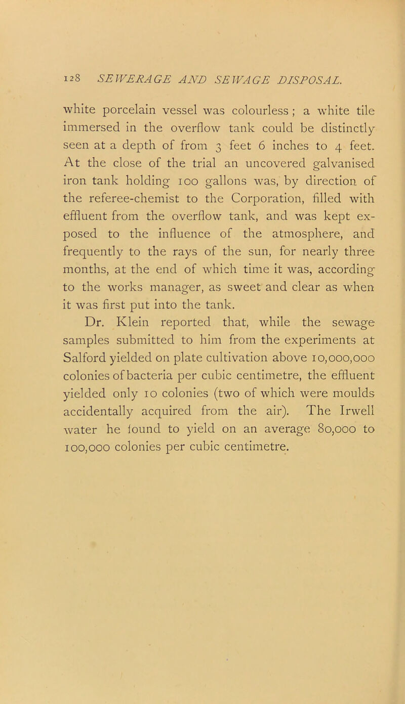 white porcelain vessel was colourless ; a white tile immersed in the overflow tank could be distinctly seen at a depth of from 3 feet 6 inches to 4 feet. At the close of the trial an uncovered galvanised iron tank holding 100 gallons was, by direction of the referee-chemist to the Corporation, filled with effluent from the overflow tank, and was kept ex- posed to the influence of the atmosphere, and frequently to the rays of the sun, for nearly three months, at the end of which time it was, according to the works manager, as sweet and clear as when it was first put into the tank. Dr. Klein reported that, while the sewage samples submitted to him from the experiments at Salford yielded on plate cultivation above 10,000,000 colonies of bacteria per cubic centimetre, the effluent yielded only 10 colonies (two of which were moulds accidentally acquired from the air). The Irwell water he louncl to yield on an average 80,000 to 100,000 colonies per cubic centimetre.