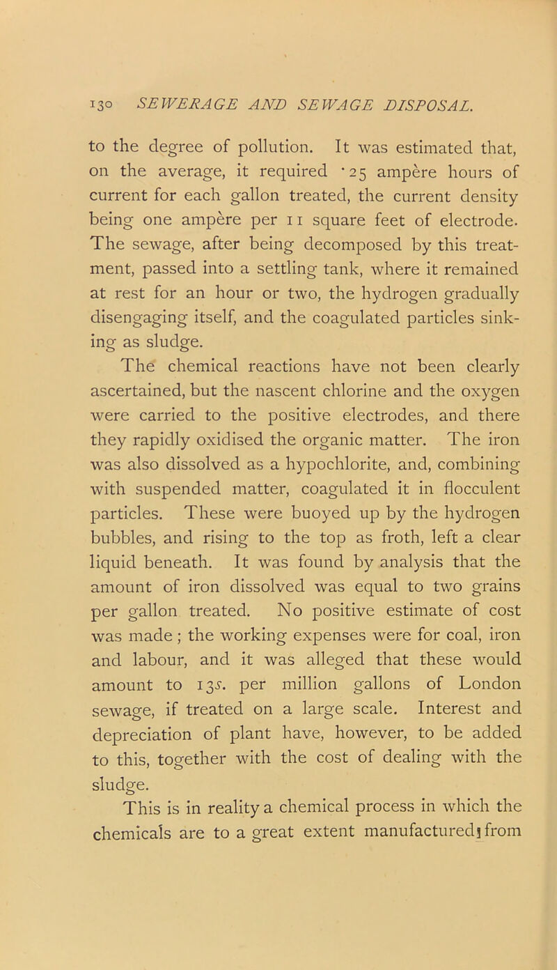 to the degree of pollution. It was estimated that, on the average, it required *25 ampere hours of current for each gallon treated, the current density being one ampere per 11 square feet of electrode. The sewage, after being decomposed by this treat- ment, passed into a settling tank, where it remained at rest for an hour or two, the hydrogen gradually disengaging itself, and the coagulated particles sink- ing as sludge. The chemical reactions have not been clearly ascertained, but the nascent chlorine and the oxygen were carried to the positive electrodes, and there they rapidly oxidised the organic matter. The iron was also dissolved as a hypochlorite, and, combining with suspended matter, coagulated it in flocculent particles. These were buoyed up by the hydrogen bubbles, and rising to the top as froth, left a clear liquid beneath. It was found by analysis that the amount of iron dissolved was equal to two grains per gallon treated. No positive estimate of cost was made; the working expenses were for coal, iron and labour, and it was alleged that these would amount to 13^. per million gallons of London sewage, if treated on a large scale. Interest and depreciation of plant have, however, to be added to this, together with the cost of dealing with the sludge. This is in reality a chemical process in which the chemicals are to a great extent manufactured j from