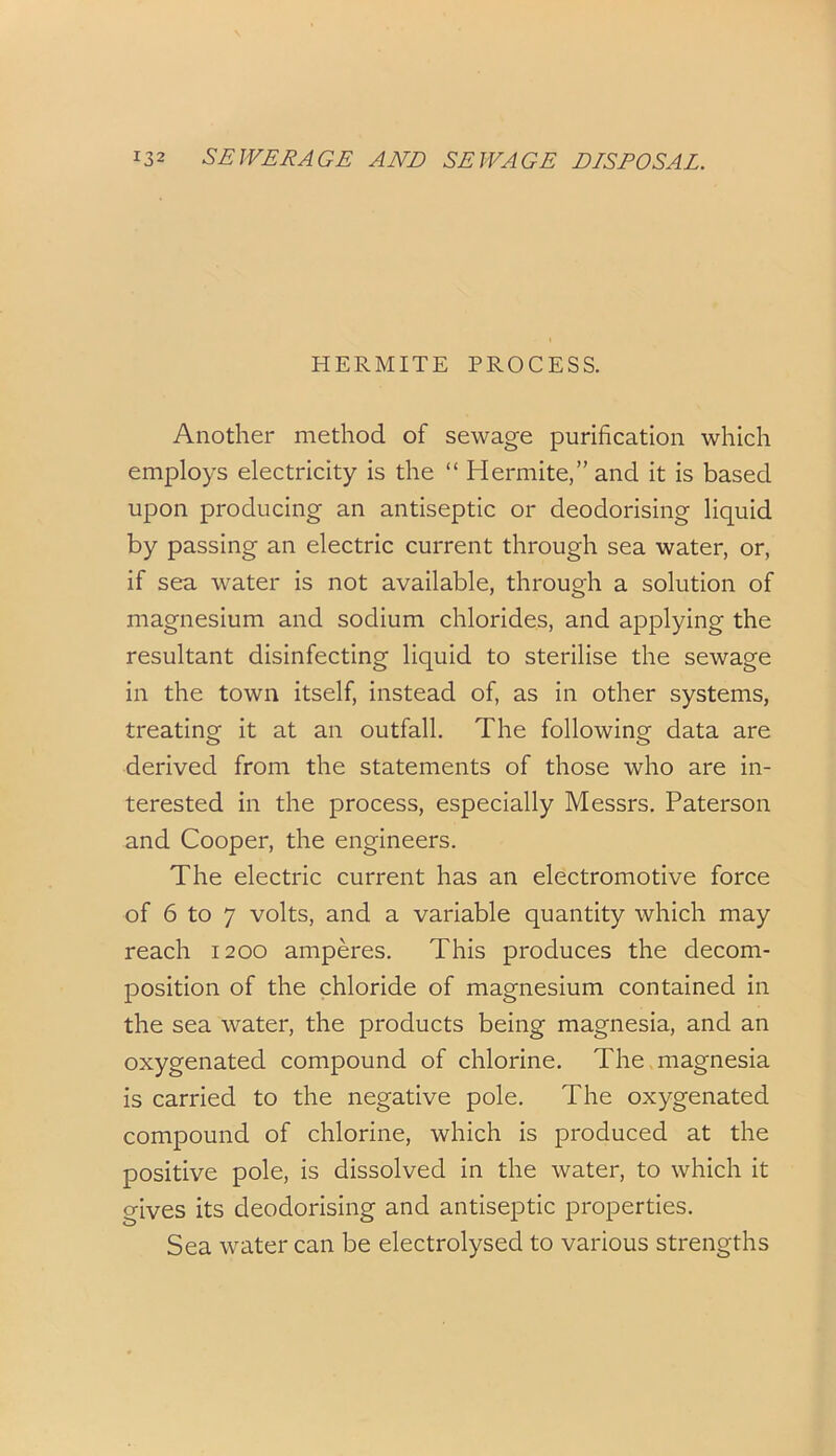 HERMITE PROCESS. Another method of sewage purification which employs electricity is the “ Hermite,”and it is based upon producing an antiseptic or deodorising liquid by passing an electric current through sea water, or, if sea water is not available, through a solution of magnesium and sodium chlorides, and applying the resultant disinfecting liquid to sterilise the sewage in the town itself, instead of, as in other systems, treating it at an outfall. The following data are derived from the statements of those who are in- terested in the process, especially Messrs. Paterson and Cooper, the engineers. The electric current has an electromotive force of 6 to 7 volts, and a variable quantity which may reach 1200 amperes. This produces the decom- position of the chloride of magnesium contained in the sea water, the products being magnesia, and an oxygenated compound of chlorine. The magnesia is carried to the negative pole. The oxygenated compound of chlorine, which is produced at the positive pole, is dissolved in the water, to which it gives its deodorising and antiseptic properties. Sea water can be electrolysed to various strengths