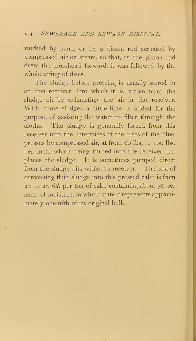 worked by hand, or by a piston rod actuated by compressed air or steam, so that, as the piston rod drew the crosshead forward, it was followed by the whole string of discs. The sludge before pressing is usually stored in an iron receiver, into which it is drawn from the sludge pit by exhausting the air in the receiver. With some sludges a little lime is added for the purpose of assisting the water to filter through the cloths. The sludge is generally forced from this receiver into the interstices of the discs of the filter presses by compressed air, at from 60 lbs. to ioo lbs. per inch, which being turned into the receiver dis- places the sludge. It is sometimes pumped direct from the sludge pits without a receiver. The cost of converting fluid sludge into this pressed cake is from 2s. to 2s. 6d. per ton of cake containing about 50 per cent, of moisture, in which state it represents approxi- mately one-fifth of its original bulk.