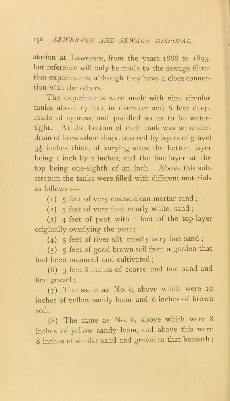 station at Lawrence, from the years 1888 to 1893, but reference will only be made to the sewage filtra- tion experiments, although they have a close connec- tion with the others. The experiments were made with nine circular tanks, about 17 feet in diameter and 6 feet deep, made of cypress, and puddled so as to be water- tight. At the bottom of each tank was an under- drain of horse-shoe shape covered by layers of gravel inches thick, of varying sizes, the bottom layer being 1 inch by 2 inches, and the fine layer at the top being one-eighth of an inch. Above this sub- stratum the tanks were filled with different materials as follows :— (1) 5 feet of very coarse clean mortar sand ; (2) 5 feet of very fine, nearly white, sand ; (3) 4 feet of peat, with 1 foot of the top layer originally overlying the peat; (4) 5 feet of river silt, mostly very fine sand ; (5) 5 feet of good brown soil from a garden that had been manured and cultivated; (6) 3 feet 8 inches of coarse and fine sand and fine gravel; (7) The same as No. 6, above which were 10 inches of yellow sandy loam and 6 inches of brown soil; (8) The same as No. 6, above which were 8 inches of yellow sandy loam, and above this were 8 inches of similar sand and gravel to that beneath ;