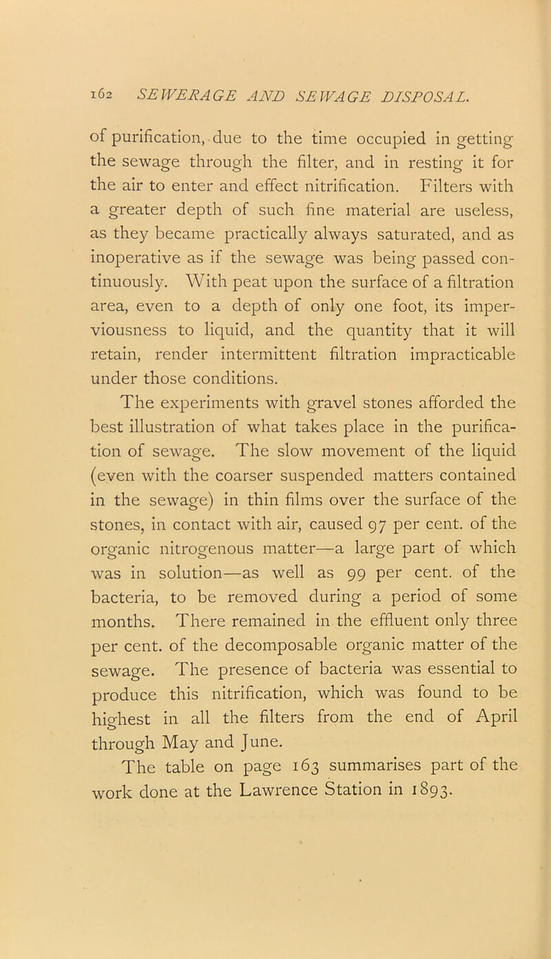 of purification, due to the time occupied in getting the sewage through the filter, and in resting it for the air to enter and effect nitrification. Filters with a greater depth of such fine material are useless, as they became practically always saturated, and as inoperative as if the sewage was being passed con- tinuously. With peat upon the surface of a filtration area, even to a depth of only one foot, its imper- viousness to liquid, and the quantity that it will retain, render intermittent filtration impracticable under those conditions. The experiments with gravel stones afforded the best illustration of what takes place in the purifica- tion of sewage. The slow movement of the liquid (even with the coarser suspended matters contained in the sewage) in thin films over the surface of the stones, in contact with air, caused 97 per cent, of the organic nitrogenous matter—a large part of which was in solution—as well as 99 per cent, of the bacteria, to be removed during a period of some months. There remained in the effluent only three per cent, of the decomposable organic matter of the sewage. The presence of bacteria was essential to produce this nitrification, which was found to be highest in all the filters from the end of April through May and June. The table on page 163 summarises part of the work done at the Lawrence Station in 1893.