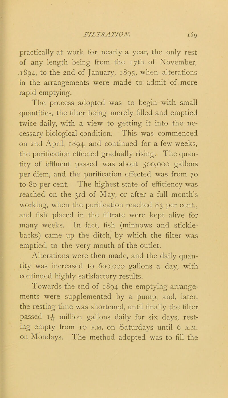 practically at work for nearly a year, the only rest of any length being from the 17th of November, .1894, to the 2nd of January, 1895, when alterations in the arrangements were made to admit of more rapid emptying. The process adopted was to begin with small quantities, the filter being merely filled and emptied twice daily, with a view to getting it into the ne- cessary biological condition. This was commenced on 2nd April, 1894, and continued for a few weeks, the purification effected gradually rising. The quan- tity of effluent passed was about 500,000 gallons per diem, and the purification effected was from 70 to 80 per cent. The highest state of efficiency was reached on the 3rd of May, or after a full month’s working, when the purification reached 83 per cent., and fish placed in the filtrate were kept alive for many weeks. In fact, fish (minnows and stickle- backs) came up the ditch, by which the filter was emptied, to the very mouth of the outlet. Alterations were then made, and the daily quan- tity was increased to 600,000 gallons a day, with continued highly satisfactory results. Towards the end of 1894 the emptying arrange- ments were supplemented by a pump, and, later, the resting time was shortened, until finally the filter passed i-jf million gallons daily for six days, rest- ing empty from 10 p.m. on Saturdays until 6 a.m. on Mondays. The method adopted was to fill the