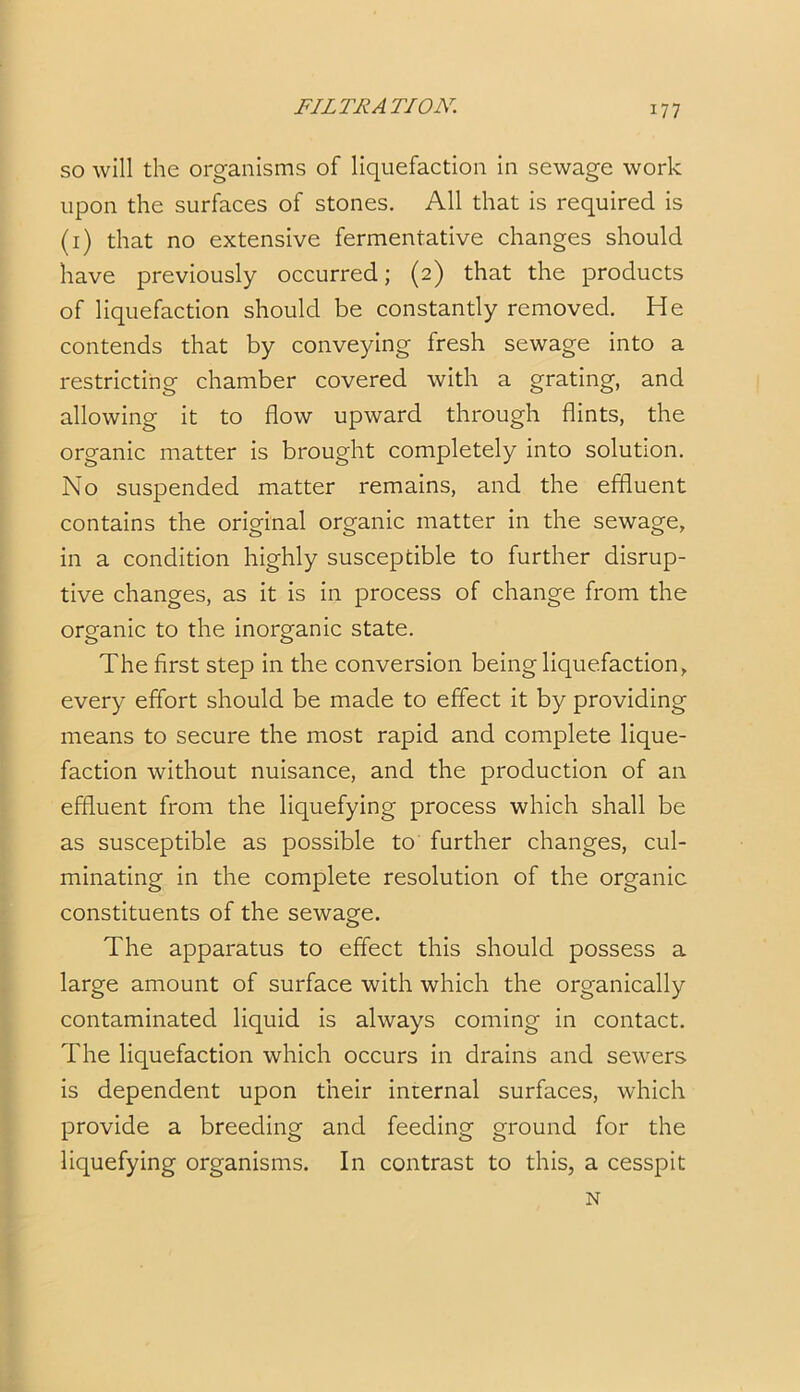 so will the organisms of liquefaction in sewage work upon the surfaces of stones. All that is required is (1) that no extensive fermentative changes should have previously occurred; (2) that the products of liquefaction should be constantly removed. He contends that by conveying fresh sewage into a restricting chamber covered with a grating, and allowing it to flow upward through flints, the organic matter is brought completely into solution. No suspended matter remains, and the effluent contains the original organic matter in the sewage, in a condition highly susceptible to further disrup- tive changes, as it is in process of change from the organic to the inorganic state. The first step in the conversion being liquefaction, every effort should be made to effect it by providing means to secure the most rapid and complete lique- faction without nuisance, and the production of an effluent from the liquefying process which shall be as susceptible as possible to further changes, cul- minating in the complete resolution of the organic constituents of the sewage. The apparatus to effect this should possess a large amount of surface with which the organically contaminated liquid is always coming in contact. The liquefaction which occurs in drains and sewers is dependent upon their internal surfaces, which provide a breeding and feeding ground for the liquefying organisms. In contrast to this, a cesspit N