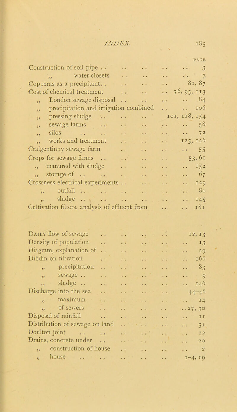 Construction of soil pipe .. PAGE 3 ,, water-closets 3 Copperas as a precipitant.. 81,87 Cost of chemical treatment • • 76, 95) IT3 ,, London sewage disposal .. .. .. 84 ,, precipitation and irrigation combined .. .. 106 ,, pressing sludge ioi, n8, 154 ,, sewage farms .. SS ,, silos 72 ,, works and treatment 125, 126 Craigentinny sewage farm •• 55 Crops for sewage farms 53) 61 „ manured with sludge .. 152 ,, storage of . . 67 Crossness electrical experiments . . 129 „ outfall . . 80 „ sludge • • i45 Cultivation filters, analysis of effluent from .. 181 Daily flow of sewage .. .. .. .. 12, 13 Density of population . . . . . . . . . . 13 Diagram, explanation of . . . . . . . . . . 29 Dibdin on filtration .. .. .. .. .. 166 „ precipitation . . . . . . . . . . 83 ,, sewage . . . . . . . . . . . . 9 ,, sludge .. . . . . . . . . . . 146 Discharge into the sea . . . . .. . . 44-46 „ maximum . . . . . . . . . . 14 „ of sewers . . . . .. . . . .27, 30 Disposal of rainfall . . . . . . . . . . ir Distribution of sewage on land . . . . . . . . 51 Doulton joint . . . . . . . . • . . . . 22 Drains, concrete under . . . . . . . . . . 20 „ construction of house . . . . . . . . 2 „ house . . . . . . . . . . 1-4, T9