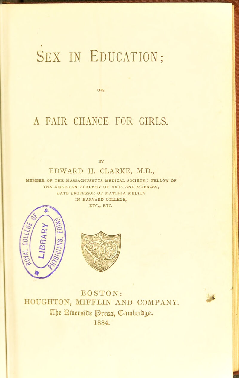 A FAIR CHANCE FOR GIRLS. MEMBER OP THE MASSACHUSETTS MEDICAL SOCIETY; FELLOW OF THE AMERICAN ACADEMY OF ARTS AND SCIENCES; LATE PROFESSOR OF MATERIA MEDICA IN HARVARD COLLEGE, BOSTON: HOUGHTON, MIFFLIN AND COMPANY. EmcreiUc |3rcgc, CDambriJcrf. 1884. OR, BY EDWARD H. CLARKE, M.D,