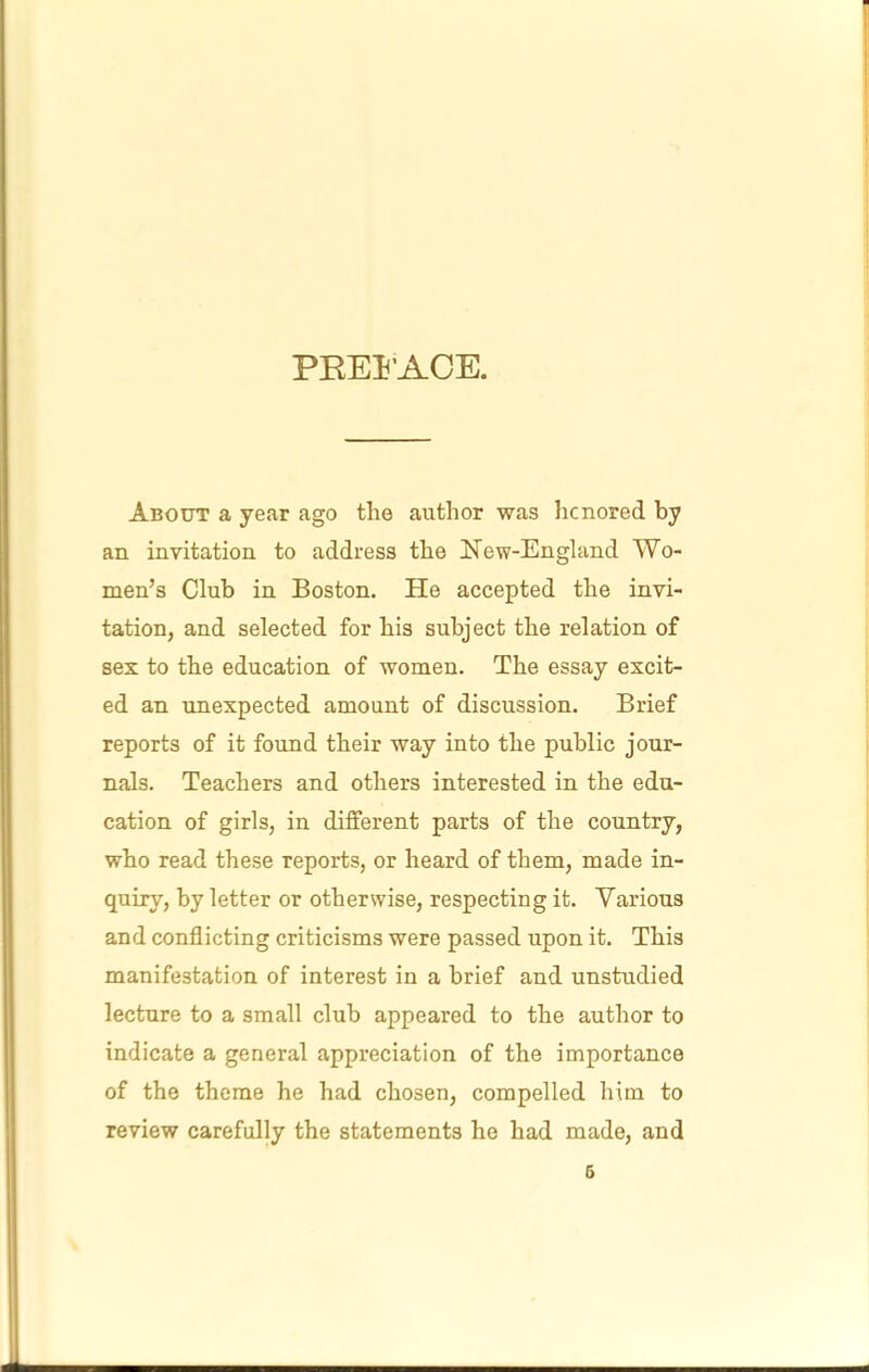 PREl'ACE. About a year ago the author was honored by an invitation to address the Kew-England Wo- men’s Club in Boston. He accepted the invi- tation, and selected for his subject the relation of sex to the education of women. The essay excit- ed an unexpected amount of discussion. Brief reports of it found their way into the public jour- nals. Teachers and others interested in the edu- cation of girls, in different parts of the country, who read these reports, or heard of them, made in- quiry, by letter or otherwise, respecting it. Various and conflicting criticisms were passed upon it. This manifestation of interest in a brief and unstudied lecture to a small club appeared to the author to indicate a general appreciation of the importance of the theme he had chosen, compelled him to review carefully the statements he had made, and