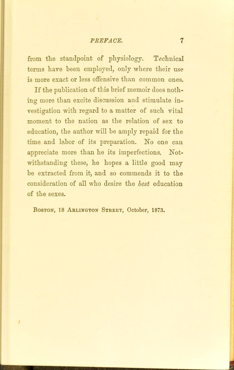 from tlie standpoint of physiology. Technical terms have been employed, only where their use is more exact or less offensive than common ones. If the publication of this brief memoir does noth- ing more than excite discussion and stimulate in- vestigation with regard to a matter of such vital moment to the nation as the relation of sex to education, the author will he amply repaid for the time and labor of its preparation. Ho one can appreciate more than he its imperfections. Hot- withstanding these, he hopes a little good may be extracted from it, and so commends it to the consideration of all who desire the best education of the sexes. Boston, 18 Ablington Street, October, 1873. I