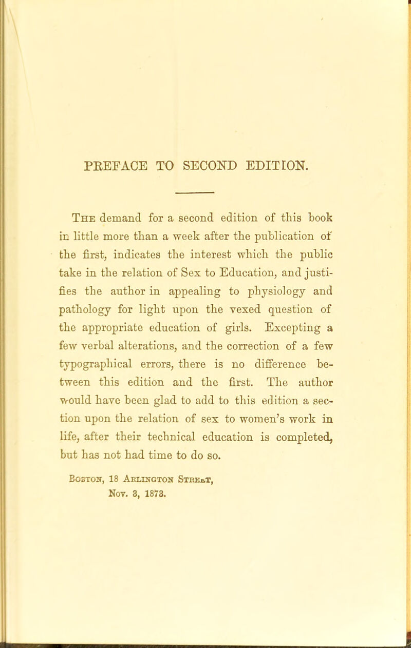 PKEFACE TO SECOND EDITION. The demand for a second edition of this book in little more than a week after the publication of the first, indicates the interest which the public take in the relation of Sex to Education, and justi- fies the author in appealing to physiology and pathology for light upon the vexed question of the appropriate education of girls. Excepting a few verbal alterations, and the correction of a few typographical errors, there is no difference be- tween this edition and the first. The author would have been glad to add to this edition a sec- tion upon the relation of sex to women’s work in life, after their technical education is completed, but has not had time to do so. BoBTOU, 18 AkLISGTON STIIEjvT,