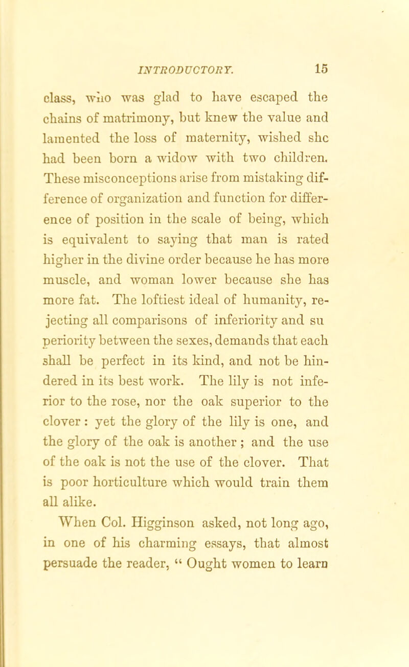 class, wiio was glad to have escaped the chains of matrimony, but knew the value and lamented the loss of maternity, wished she had been born a widow with two children. These misconceptions arise from mistaking dif- ference of organization and function for differ- ence of position in the scale of being, which is equivalent to saying that man is rated higher in the divine order because he has more muscle, and woman lower because she has more fat. The loftiest ideal of humanity, re- jecting all comparisons of inferiority and su periority between the sexes, demands that each shall be perfect in its kind, and not be hin- dered in its best work. The lily is not infe- rior to the rose, nor the oak superior to the clover : yet the glory of the lily is one, and the glory of the oak is another ; and the use of the oak is not the use of the clover. That is poor horticulture which would train them all alike. When Col. Higginson asked, not long ago, in one of his charming essays, that almost persuade the reader, “ Ought women to learn