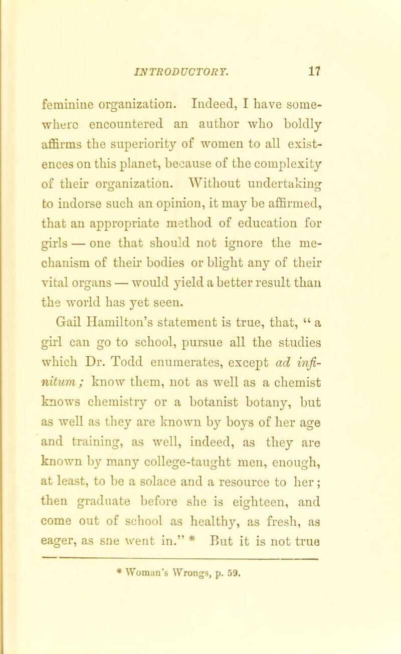 feminiue organization. Indeed, I have some- where eneountered an author who boldly affirms the superiority of women to all exist- ences on this planet, because of the complexity of their organization. Without undertaking: to indorse such an opinion, it may be affirmed, that an appropriate method of education for girls — one that should not ignore the me- chanism of their bodies or blight any of their vital organs — would yield a better result than the world has yet seen. Gad Hamilton’s statement is true, that, “ a girl can go to school, pursue all the studies which Dr. Todd enumerates, except ad infi- nitum ; know them, not as well as a chemist knows chemistry or a botanist botany, but as well as they are known by boys of her age and training, as well, indeed, as they are known by many college-taught men, enough, at least, to be a solace and a resource to her; then graduate before she is eighteen, and come out of scliool as healthy, as fresh, as eager, as sne went in.” * But it is not true * Woman’s Wrongs, p. 59.