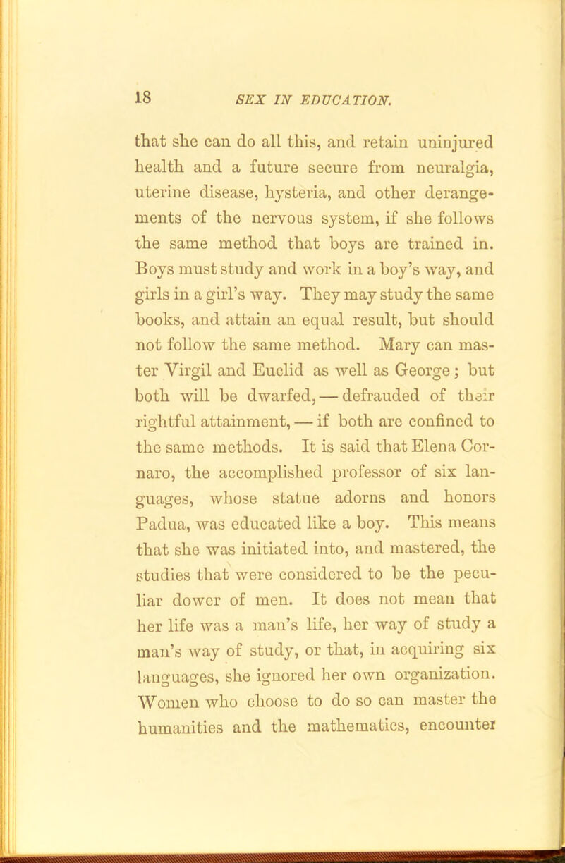 that she can do all this, and retain uninjured health and a future secure from neui’algia, uterine disease, hysteria, and other derange- ments of the nervous system, if she follows the same method that boys are trained in. Boys must study and work in a boy’s way, and girls in a girl’s way. They may study the same books, and attain an equal result, but should not follow the same method. Mary can mas- ter Virgil and Euclid as well as George; but both will be dwarfed, — defrauded of their rightful attainment, — if both are confined to the same methods. It is said that Elena Cor- naro, the accomplished professor of six lan- guages, whose statue adorns and honors Padua, was educated like a boy. This means that she was initiated into, and mastered, the studies that were considered to be the pecu- liar dower of men. It does not mean that her life was a man’s life, her way of study a man’s way of study, or that, in acquiring six languages, she ignored her own organization. Women who choose to do so can master the humanities and the mathematics, encounter