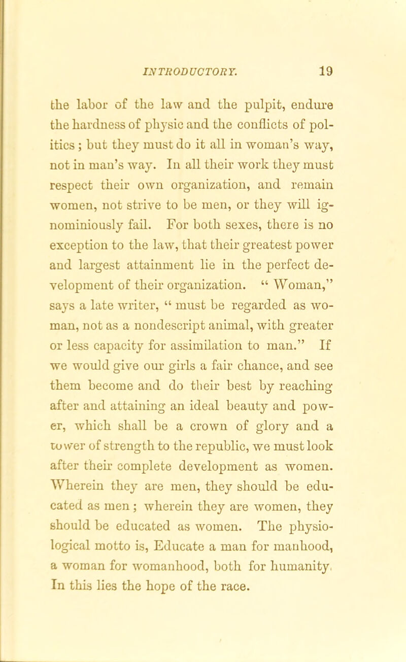 the labor of the law and the pulpit, endure the hardness of physic and the conflicts of pol- itics ; but they must do it all in woman’s way, not in man’s way. In all their work they must respect their own organization, and remain women, not strive to be men, or they will ig- nominiously fail. For both sexes, there is no exception to the law, that their greatest power and largest attainment lie in the perfect de- velopment of their organization. “ Woman,” says a late writer, “ must be regarded as wo- man, not as a nondescript animal, with greater or less capacity for assimilation to man.” If we would give our girls a fair chance, and see them become and do their best by reaching after and attaining an ideal beauty and pow- er, which shall be a crown of glory and a tower of strength to the republic, we must look after theh’ complete development as women. Wherein they are men, they should be edu- cated as men ; wherein they are women, they should be educated as women. The physio- logical motto is. Educate a man for mauhood, a woman for womanhood, both for humanity, In this lies the hope of the race.