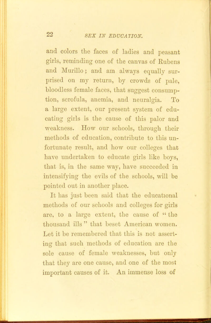 and colors the faces of ladies and peasant girls, reminding one of the eanvas of Rubens and Murillo; and am always equally sur- prised on my return, by crowds of pale, bloodless female faces, that suggest consump- tion, scrofula, anemia, and neuralgia. To a large extent, our present system of edu- cating girls is the cause of this palor and weakness. How our schools, through their methods of education, contribute to this un- fortunate result, and how our colleges that have undertaken to educate girls like boys, that is, in the same way, have succeeded in intensifying the evils of the schools, will be pointed out in another place. It has just been said that the educational methods of our schools and colleges for girls are, to a large extent, the eause of “ the thousand ills ” tiiat beset American women. Let it be remembered that this is not assert- ing that such methods of education are the sole cause of female weaknesses, but only that they are one cause, and one of the most important causes of it. An immense loss of