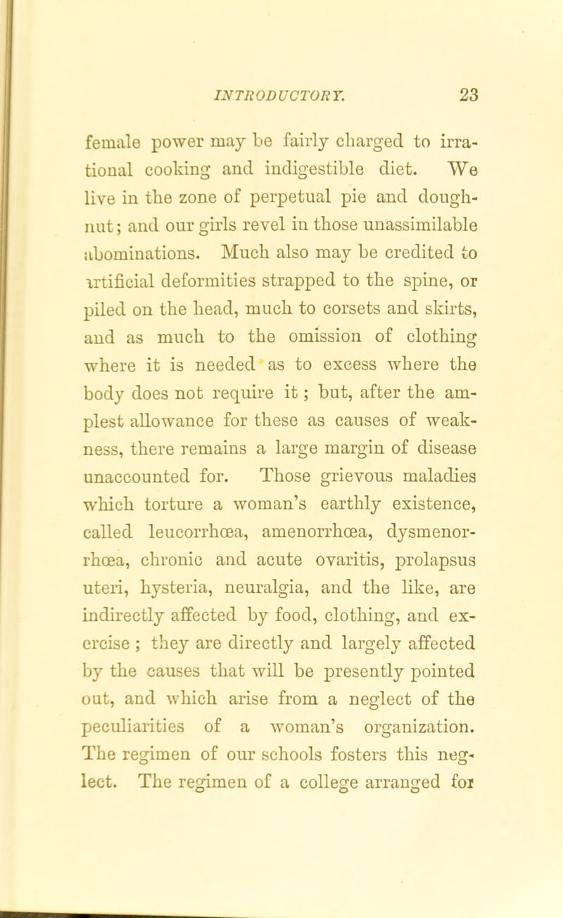 female power may be fairly charged to irra- tional cooking and indigestible diet. We live in the zone of perpetual pie and dough- nut ; and our girls revel in those unassimilable abominations. Much also may be credited to artificial deformities strapped to the spine, or piled on the head, much to corsets and skirts, and as much to the omission of clothing where it is needed as to excess where the body does not require it; but, after the am- plest allowance for these as causes of weak- ness, there remains a large margin of disease unaccounted for. Those grievous maladies which torture a woman’s earthly existence, called leucorrhoea, amenorrhoea, dysmenor- rhoea, chronic and acute ovaritis, prolapsus uteri, hysteria, neuralgia, and the like, are indirectly affected by food, clothing, and ex- ercise ; they are directly and largely affected by the causes that will be presently pointed out, and which arise from a neglect of the peculiarities of a woman’s organization. The regimen of our schools fosters this neg- lect. The regimen of a college arranged for
