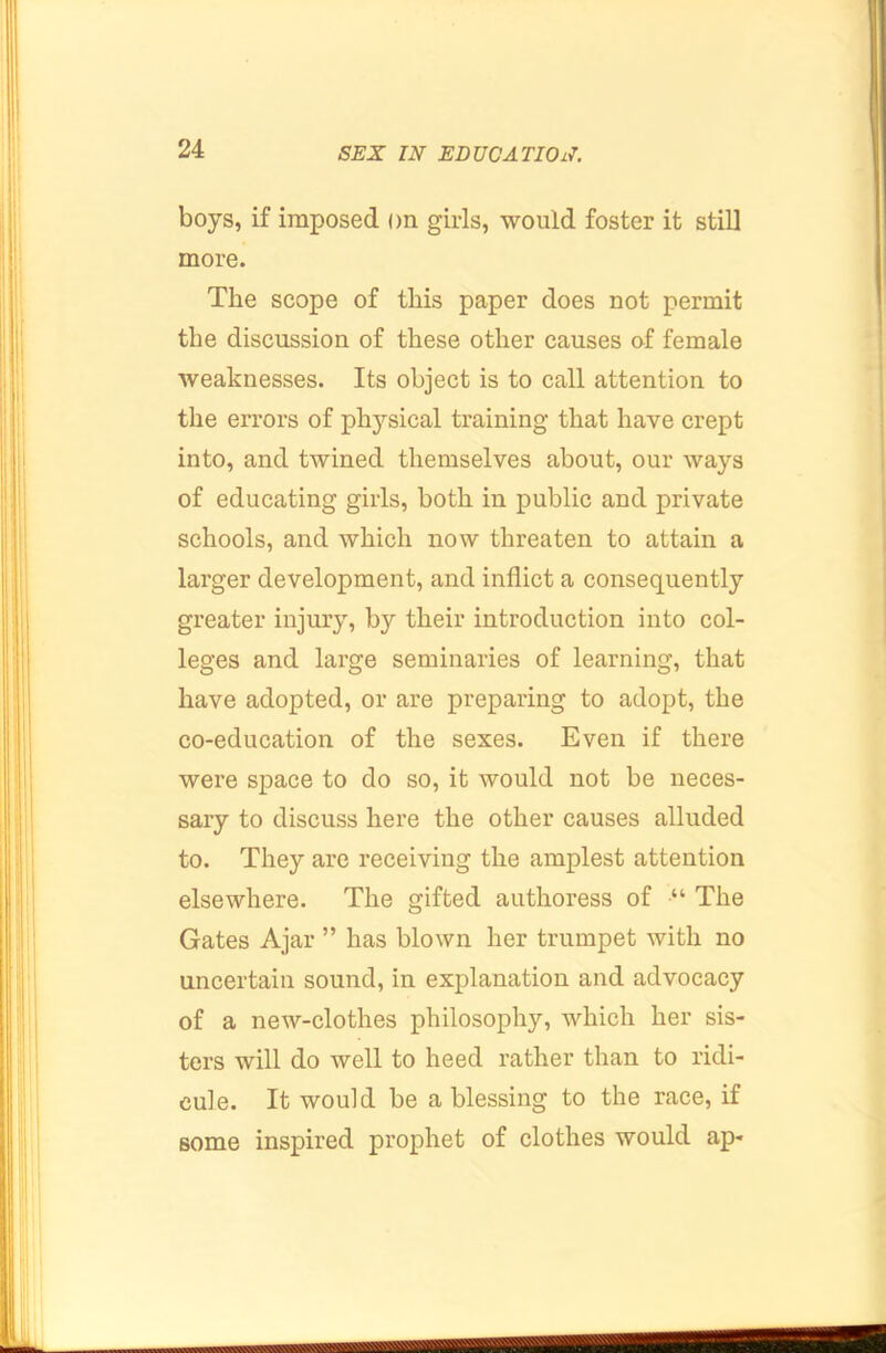 boys, if imposed on girls, would foster it still more. The seope of this paper does not permit the discussion of these other causes of female weaknesses. Its object is to call attention to the errors of physical training that have crept into, and twined themselves about, our ways of educating girls, both in public and private schools, and which now threaten to attain a larger development, and inflict a consequently greater injury, by their introduction into col- leges and large seminaries of learning, that have adopted, or are preparing to adopt, the co-education of the sexes. Even if there were space to do so, it would not be neces- sary to discuss here the other causes alluded to. They are receiving the amplest attention elsewhere. The gifted authoress of •“ The Gates Ajar ” has blown her trumpet with no uncertain sound, in explanation and advocacy of a new-clothes philosophy, which her sis- ters will do well to heed rather than to ridi- cule. It would be a blessing to the race, if some inspired prophet of clothes would ap*