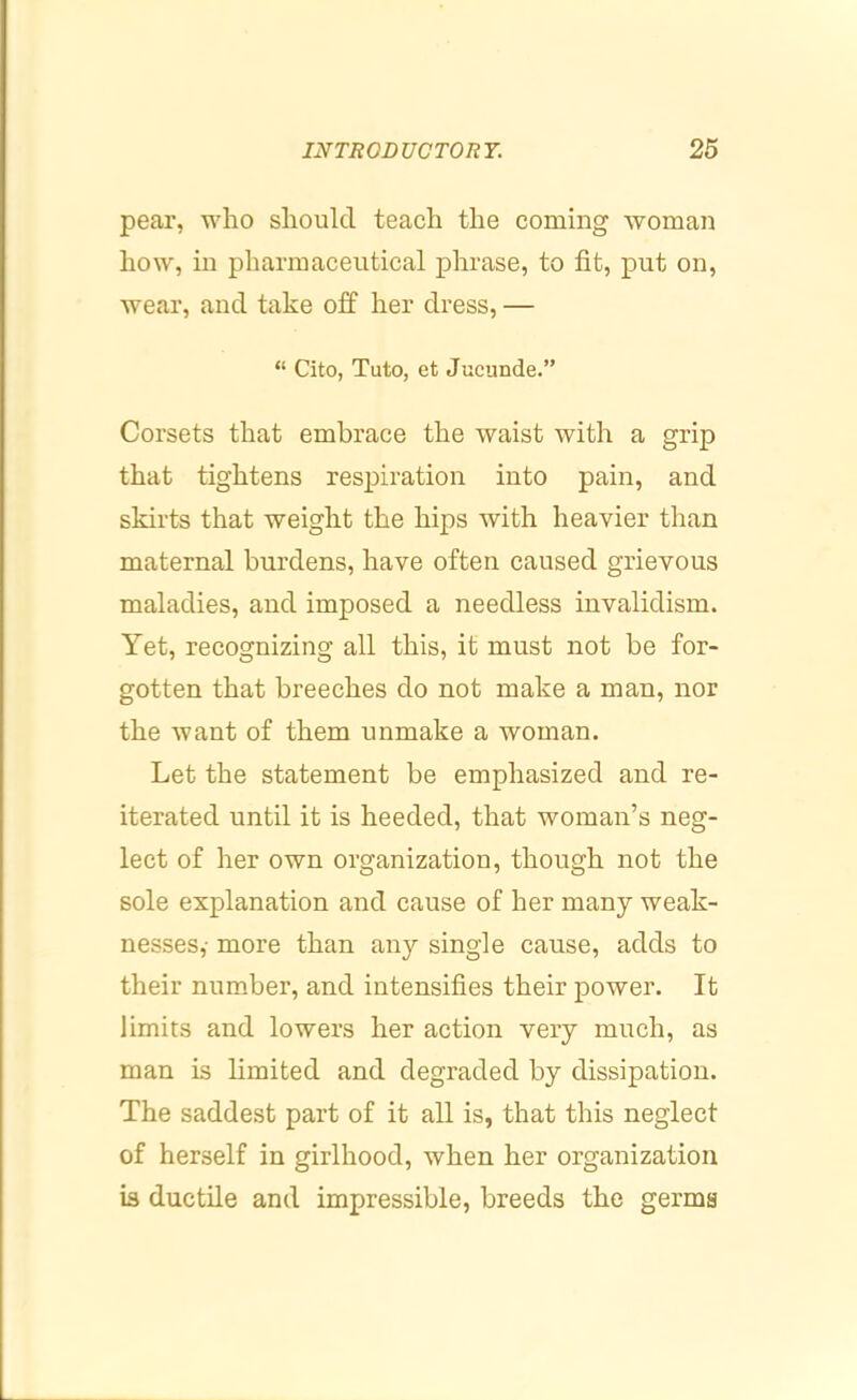 pear, who should teach the coming woman how, in pharmaceutical phrase, to fit, put on, wear, and take off her dress, — “ Cito, Tuto, et Judinde.” Corsets that embrace the waist with a grip that tightens respiration into pain, and skirts that weight the hips with heavier than maternal burdens, have often caused grievous maladies, and imposed a needless invalidism. Yet, recognizing all this, it must not be for- gotten that breeches do not make a man, nor the want of them unmake a woman. Let the statement be emphasized and re- iterated until it is heeded, that woman’s neg- lect of her own organization, though not the sole explanation and cause of her many weak- nesses,- more than any single cause, adds to their num.ber, and intensifies their power. It limits and lowers her action very much, as man is limited and degraded by dissipation. The saddest part of it all is, that this neglect of herself in girlhood, when her organization is ductile and impressible, breeds the germs