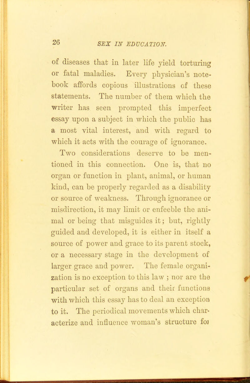 of diseases that in later life 3deld torturing or fatal maladies. Every physician’s note- book affords copious illustrations of these statements. The number of them which the writer has seen prompted this imperfect essay upon a subject in which the public has a most vital interest, and with regard to which it acts with the courage of ignorance. Two considerations deserve to be men- tioned in this connection. One is, that no organ or function in plant, animal, or human kind, can be properly regarded as a disability or source of weakness. Through ignorance or misdirection, it may limit or enfeeble the ani- mal or being that misguides it; but, rightly guided and developed, it is either in itself a source of power and grace to its parent stock, or a necessary stage in the development of larger grace and power. The female organi- zation is no exception to this law ; nor are the particular set of organs and their functions with which this essay has to deal an exception to it. The periodical movements which char- acterize and influence woman’s structure foj