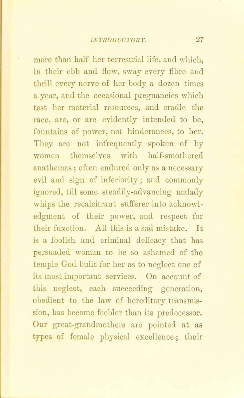 more tJian half her terrestrial life, and which, in their ebb and flow, sway every fibre and thrill every nerve of her body a dozen times a year, and the occasional pregnancies which test her material resources, and cradle the race, are, or are evidently intended to be, fountains of power, not hinderances, to her. They are not infrequently spoken of by women themselves with half-smothered anathemas; often endured only as a necessary evil and sign of inferiority; and commonly ignored, till some steadily-advancing malad}' whips the recalcitrant sufferer into aeknowl- edgment of their power, and respect for their fuRction. All this is a sad mistake. It is a foolish and criminal delicacy that has persuaded woman to be so ashamed of the temple God built for her as to negleet one of its most important serviees. On account of this neglect, each succeeding generation, obedient to the law of hereditary transmis- sion, has become feebler than its predecessor. Our great-grandmothers are pointed at as types of female physical excellence; their