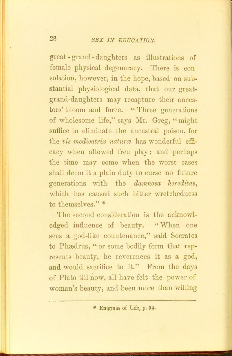 great - grand - daughters as illustrations of female physical degeneracy. There is con solation, however, in the hope, based on sub- stantial physiological data, that our great- grand-daughters may recapture their ances- tors’ bloom and force. “ Three generations of wholesome life,” says Mr. Greg, “ might suffice to eliminate the ancestral poison, for the vis medicatrix naturce has wonderful effi- cacy when allowed free play; and perhaps the time may come when the worst cases shall deem it a plain duty to curse no future generations with the damnosa hereditas, which has caused such bitter wretchedness to themselves.” * The second consideration is the acknowl- edged influence of beauty. “ When one sees a god-like countenance,” said Socrafes to Phoedrus, “ or some bodily form that rep- resents beauty, he reverences it as a god, and would sacrifice to it.” From the days of Plato till now, all have felt the power of woman’s beauty, and been more than willing * Enigmas of Life, p. 34.