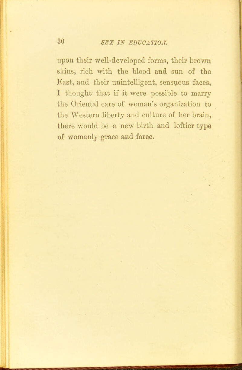 upon their well-developed forms, their brovrn skins, rich with the blood and sun of the East, and. their unintelligent, sensuous faces, I thought that if it were possible to marry the Oriental care of woman’s organization to the Western liberty and culture of her brain, there would be a new birth and loftier type of womanly grace and force.