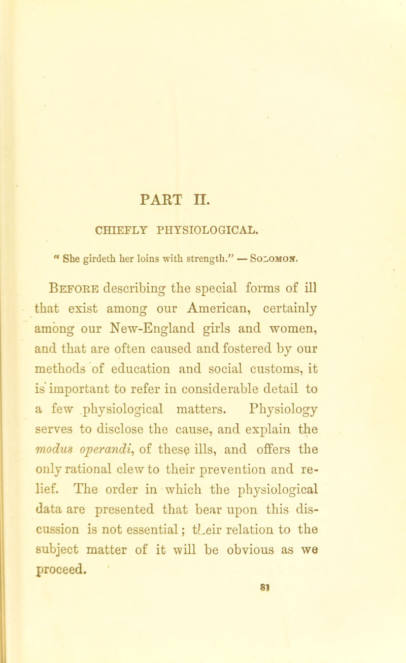 CmEPLT PHYSIOLOGICAL. “ She girdeth her loins with strength.” — Solomon. Before describing the special forms of ill that exist among our American, certainly among our New-England girls and women, and that are often caused and fostered by our methods of education and social customs, it is important to refer in considerable detail to a few physiological matters. Physiology serves to disclose the cause, and explain the modus operands of these ills, and offers the only rational clew to their prevention and re- lief. The order in which the physiological data are presented that bear upon this dis- cussion is not essential; their relation to the subject matter of it will be obvious as we proceed. 81