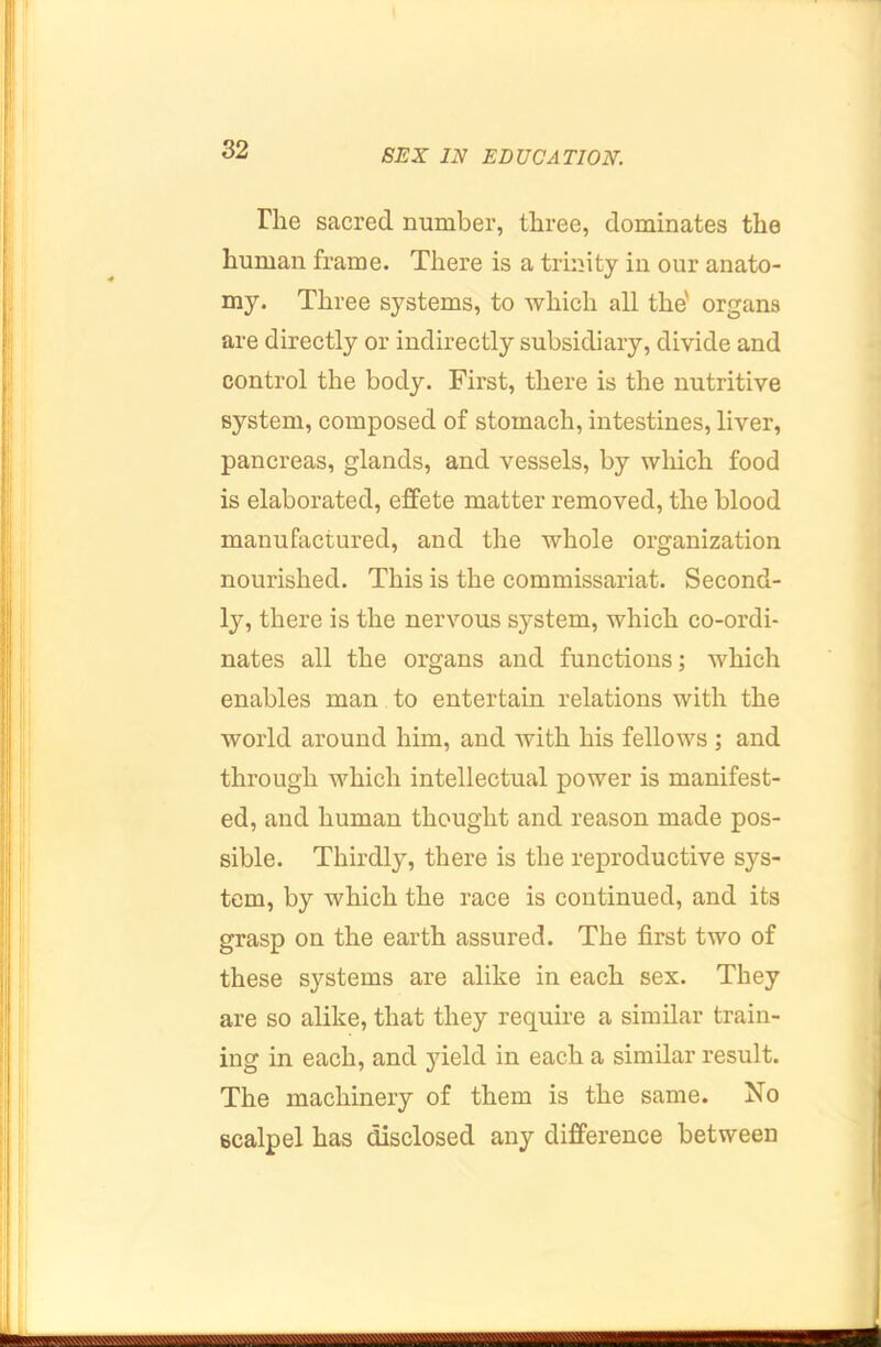 The sacred number, three, dominates the human frame. There is a trinity in our anato- my. Three systems, to which all the' organs are directly or indirectly subsidiary, divide and control the body. First, there is the nutritive system, composed of stomach, intestines, liver, pancreas, glands, and vessels, by which food is elaborated, effete matter removed, the blood manufactured, and the whole organization nourished. This is the commissariat. Second- ly, there is the nervous system, which co-ordi- nates all the organs and functions; which enables man to entertain relations with the world around him, and with his fellows ; and through which intellectual power is manifest- ed, and human thought and reason made pos- sible. Thirdly, there is the reproductive sys- tem, by which the race is continued, and its grasp on the earth assured. The first two of these systems are alike in each sex. They are so alike, that they require a similar train- ing in each, and yield in each a similar result. The machinery of them is the same. No scalpel has disclosed any difference between