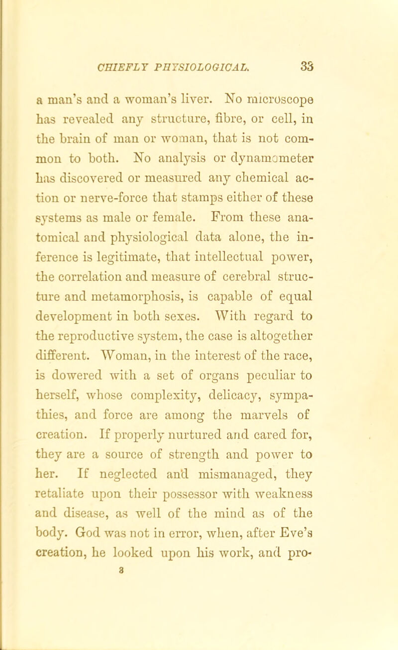 a man’s and a woman’s liver. No microscope has revealed any structure, fibre, or cell, in the brain of man or woman, that is not com- mon to both. No analysis or dynamometer has discovered or measured any chemical ac- tion or nerve-force that stamps either of these systems as male or female. From these ana- tomical and physiological data alone, the in- ference is legitimate, that intellectual power, the correlation and measure of cerebral struc- ture and metamorphosis, is capable of equal development in both sexes. With regard to the reproductive system, the case is altogether different. Woman, in the interest of the race, is dowered with a set of organs peculiar to herself, whose complexity, delicacy, sympa- thies, and force are among the marvels of creation. If properly nurtured and cared for, they are a source of strength and power to her. If neglected and mismanaged, they retaliate upon their possessor with weakness and disease, as well of the mind as of the body. God was not in error, when, after Eve’s creation, he looked upon his work, and pro- 3