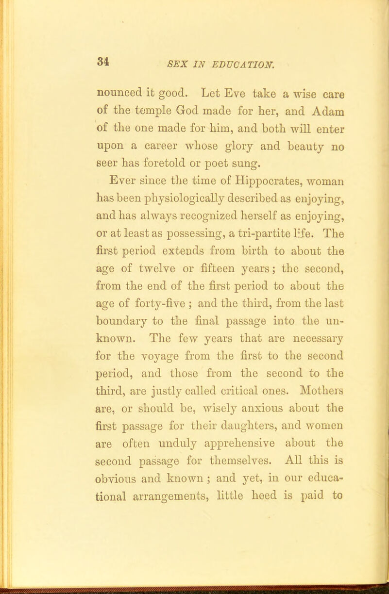nouncecl it good. Let Eve take a wise care of the temple God made for her, and Adam of the one made for him, and both will enter upon a career whose glory and beauty no seer has foretold or poet sung. Ever since the time of Hippocrates, woman has been physiologically described as enjoying, and has always recognized herself as enjoying, or at least as possessing, a tri-partite life. The first period extends from birth to about the age of twelve or fifteen years; the second, from the end of the first period to about the age of forty-five ; and the third, from the last boundary to the final passage into the un- known. The few years that are necessary for the voyage from the first to the second period, and those from the second to the third, are justly called critical ones. Mothers are, or should be, wisely anxious about the first passage for their daughters, and women are often unduly apprehensive about the second passage for themselves. All this is obvious and known; and 3mt, in our educa- tional arrangements, little heed is paid to