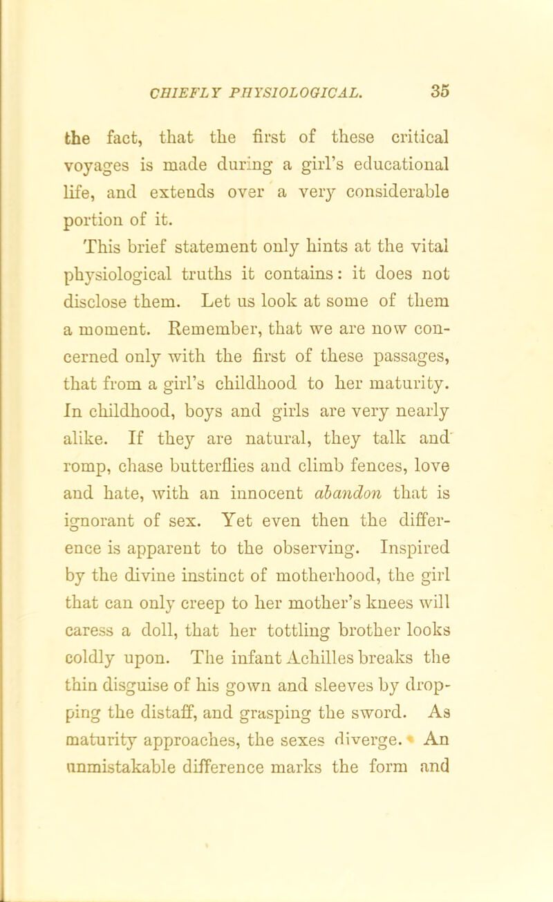 the fact, that the first of these critical voyages is made during a girl’s educational life, and extends over a very considerable portion of it. This brief statement only hints at the vital physiological truths it contains: it does not disclose them. Let us look at some of them a moment. Remember, that we are now con- cerned only with the first of these passages, that from a girl’s childliood to her maturity. In childhood, boys and girls are very nearly alike. If they are natural, they talk and' romp, chase butterflies and climb fences, love and hate, with an innocent abandon that is ignorant of sex. Yet even then the differ- ence is apparent to the observing. Inspired by the divine instinet of motherhood, the girl that can only creep to her mother’s knees will caress a doll, that her tottling brother looks coldly upon. The infant Achilles breaks the thin disguise of his gown and sleeves by drop- ping the distaff, and grasping the sword. As maturity approaches, the sexes divei’ge.' An unmistakable difference marks the form and