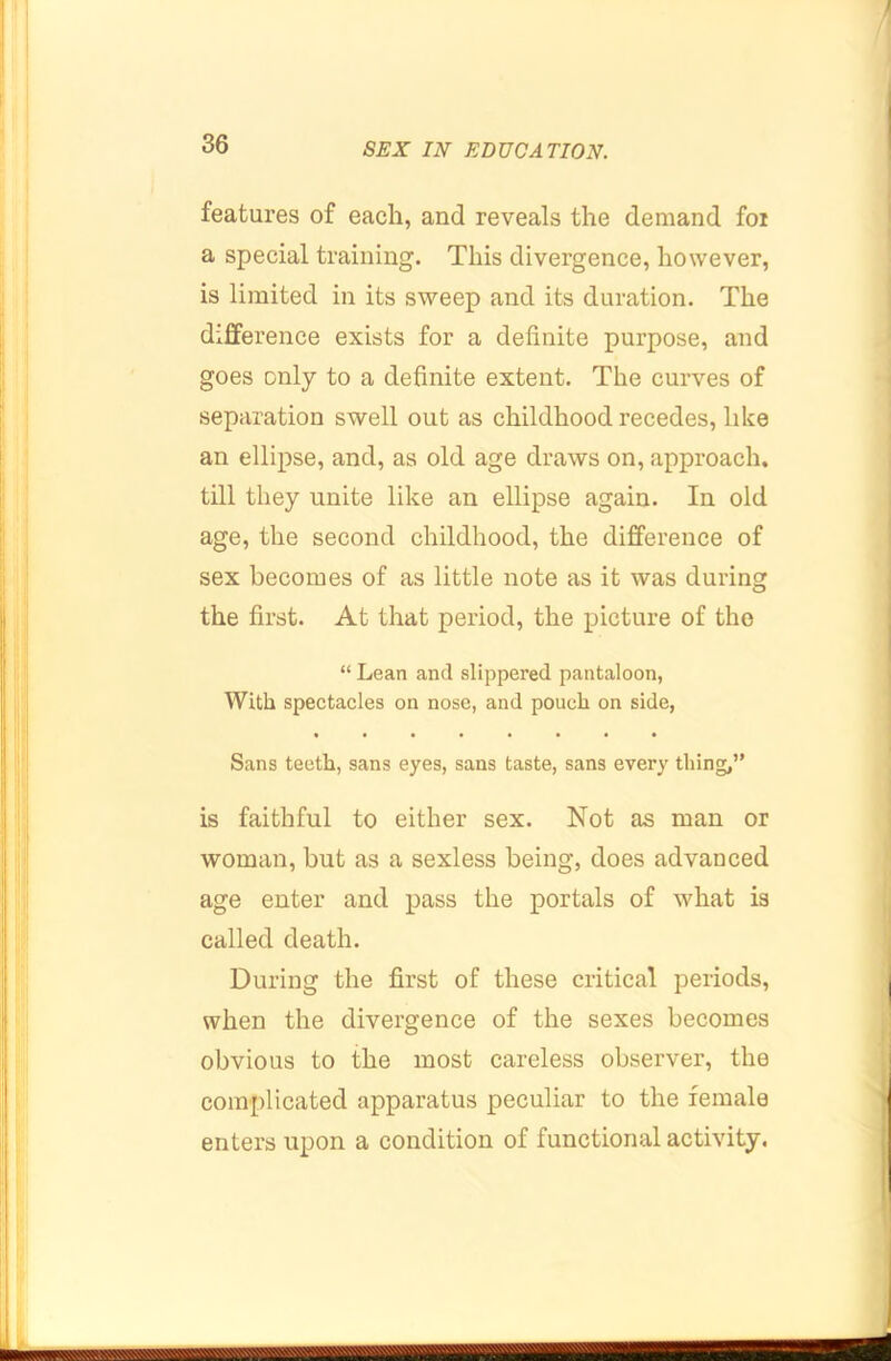 features of each, and reveals the demand foi a special training. This divergence, however, is limited in its sweep and its duration. The difference exists for a definite purpose, and goes only to a definite extent. The curves of separation swell out as childhood recedes, like an ellipse, and, as old age draws on, approach, till they unite like an ellipse again. In old age, the second childhood, the difference of sex becomes of as little note as it was during the first. At that period, the picture of the “ Lean and slippered pantaloon, With spectacles on nose, and pouch on side, Sans teeth, sans eyes, sans taste, sans every thing,” is faithful to either sex. Not as man or woman, but as a sexless being, does advanced age enter and pass the portals of what is called death. During the first of these critical periods, when the divergence of the sexes becomes obvious to the most careless observer, the complicated apparatus peculiar to the female enters upon a condition of functional activity.